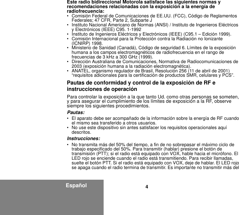 4EspañolEste radio bidireccional Motorola satisface las siguientes normas y recomendaciones relacionadas con la exposición a la energía de radiofrecuencia:• Comisión Federal de Comunicaciones de EE.UU. (FCC), Código de Reglamentos Federales; 47 CFR, Parte 2, Subparte J • Instituto Nacional Americano de Normas (ANSI) / Instituto de Ingenieros Eléctricos y Electrónicos (IEEE) C95. 1-1992• Instituto de Ingenieros Eléctricos y Electrónicos (IEEE) (C95.1 – Edición 1999). • Comisión Internacional para la Protección contra la Radiación no Ionizante (ICNIRP) 1998. • Ministerio de Sanidad (Canadá), Código de seguridad 6. Límites de la exposición humana a los campos electromagnéticos de radiofrecuencia en el rango de frecuencias de 3 kHz a 300 GHz (1999).• Dirección Australiana de Comunicaciones, Normativa de Radiocomunicaciones de 2003 (exposición humana a la radiación electromagnética).• ANATEL, organismo regulador de Brasil, Resolución 256 (11 de abril de 2001) “requisitos adicionales para la certificación de productos SMR, celulares y PCS”.Pautas de conformidad y control de la exposición de RF e instrucciones de operaciónPara controlar la exposición a la que tanto Ud. como otras personas se someten, y para asegurar el cumplimiento de los límites de exposición a la RF, observe siempre los siguientes procedimientos.Pautas:• El aparato debe ser acompañado de la información sobre la energía de RF cuando el mismo sea transferido a otros usuarios.• No use este dispositivo sin antes satisfacer los requisitos operacionales aquí descritos.Instrucciones:• No transmita más del 50% del tiempo, a fin de no sobrepasar el máximo ciclo de trabajo especificado del 50%. Para transmitir (hablar) presione el botón de transmisión (PTT); si el radio está equipado con VOX, hable hacia el micrófono. El LED rojo se enciende cuando el radio está transmitiendo. Para recibir llamadas, suelte el botón PTT. Si el radio está equipado con VOX, deje de hablar. El LED rojo se apaga cuando el radio termina de transmitir. Es importante no transmitir más del 