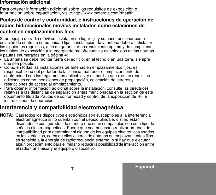 7EspañolInformación adicionalPara obtener información adicional sobre los requisitos de exposición o información sobre capacitación, visite http://www.motorola.com/rfhealth.Pautas de control y conformidad, e instrucciones de operación de radios bidireccionales móviles instalados como estaciones de control en emplazamientos fijosSi un equipo de radio móvil se instala en un lugar fijo y se hace funcionar como estación de control o como unidad fija, la instalación de la antena deberá satisfacer los siguientes requisitos, a fin de garantizar un rendimiento óptimo y de cumplir con los límites de exposición a la energía de radiofrecuencia establecidos en las normas y pautas enumeradas en la página 4:• La antena se debe montar fuera del edificio, en el techo o en una torre, siempre que sea posible. • Como en todas las instalaciones de antenas en emplazamientos fijos, es responsabilidad del portador de la licencia mantener el emplazamiento de conformidad con los reglamentos aplicables, y es posible que existan requisitos adicionales como mediciones de propagación, colocación de letreros y restricciones de acceso al emplazamiento.• Para obtener información adicional sobre la instalación, consulte las directrices relativas a las distancias de separación antes mencionadas en la sección de este documento titulada Pautas de conformidad y control de la exposición de RF, e instrucciones de operación. Interferencia y compatibilidad electromagnéticaNOTA: Casi todos los dispositivos electrónicos son susceptibles a la interferencia electromagnética si no cuentan con el debido blindaje, o si no están diseñados o configurados de manera que sean compatibles con este tipo de señales electromagnéticas. Puede que sea necesario realizar pruebas de compatibilidad para determinar si alguno de los equipos electrónicos usados en los vehículos, cerca de ellos o cerca de antenas en emplazamientos fijos, es sensible a la energía de radiofrecuencia externa, o si hay que ejecutar algún procedimiento para eliminar o reducir la posibilidad de interacción entre el radio transmisor y el equipo o dispositivo.