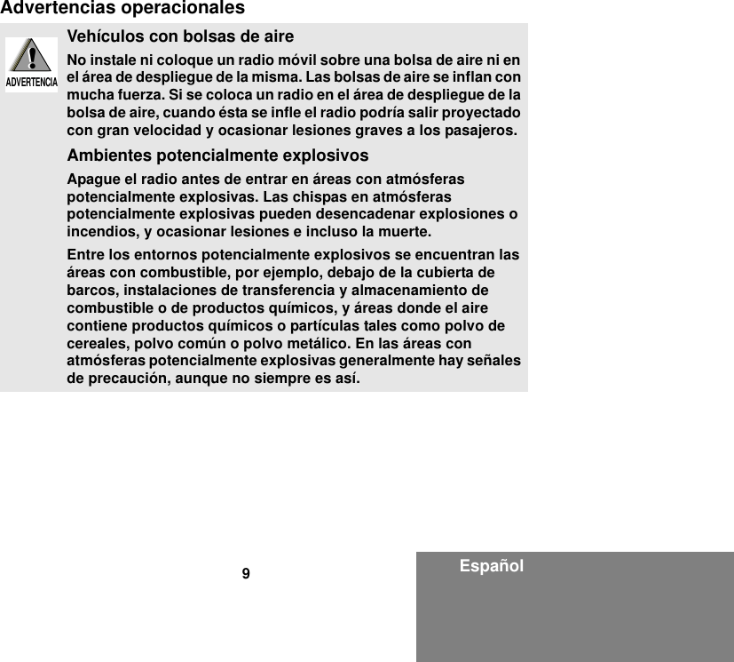 9EspañolAdvertencias operacionalesVehículos con bolsas de aireNo instale ni coloque un radio móvil sobre una bolsa de aire ni en el área de despliegue de la misma. Las bolsas de aire se inflan con mucha fuerza. Si se coloca un radio en el área de despliegue de la bolsa de aire, cuando ésta se infle el radio podría salir proyectado con gran velocidad y ocasionar lesiones graves a los pasajeros.Ambientes potencialmente explosivos Apague el radio antes de entrar en áreas con atmósferas potencialmente explosivas. Las chispas en atmósferas potencialmente explosivas pueden desencadenar explosiones o incendios, y ocasionar lesiones e incluso la muerte. Entre los entornos potencialmente explosivos se encuentran las áreas con combustible, por ejemplo, debajo de la cubierta de barcos, instalaciones de transferencia y almacenamiento de combustible o de productos químicos, y áreas donde el aire contiene productos químicos o partículas tales como polvo de cereales, polvo común o polvo metálico. En las áreas con atmósferas potencialmente explosivas generalmente hay señales de precaución, aunque no siempre es así.!W A R N I N G!ADVERTENCIA