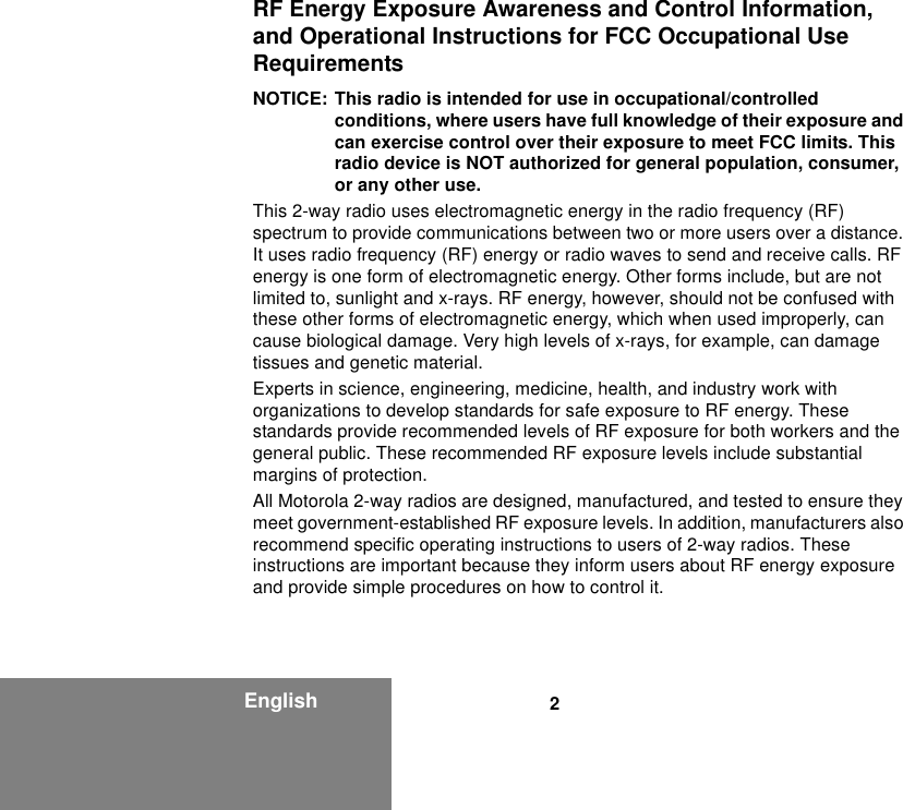 2EnglishRF Energy Exposure Awareness and Control Information, and Operational Instructions for FCC Occupational Use RequirementsNOTICE: This radio is intended for use in occupational/controlled conditions, where users have full knowledge of their exposure and can exercise control over their exposure to meet FCC limits. This radio device is NOT authorized for general population, consumer, or any other use.This 2-way radio uses electromagnetic energy in the radio frequency (RF) spectrum to provide communications between two or more users over a distance. It uses radio frequency (RF) energy or radio waves to send and receive calls. RF energy is one form of electromagnetic energy. Other forms include, but are not limited to, sunlight and x-rays. RF energy, however, should not be confused with these other forms of electromagnetic energy, which when used improperly, can cause biological damage. Very high levels of x-rays, for example, can damage tissues and genetic material.Experts in science, engineering, medicine, health, and industry work with organizations to develop standards for safe exposure to RF energy. These standards provide recommended levels of RF exposure for both workers and the general public. These recommended RF exposure levels include substantial margins of protection.All Motorola 2-way radios are designed, manufactured, and tested to ensure they meet government-established RF exposure levels. In addition, manufacturers also recommend specific operating instructions to users of 2-way radios. These instructions are important because they inform users about RF energy exposure and provide simple procedures on how to control it.