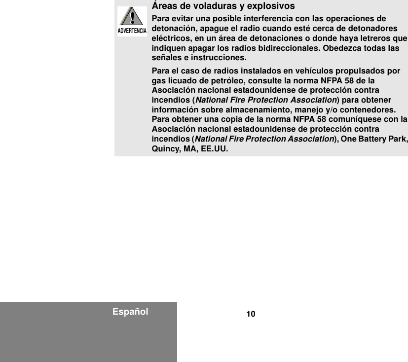 10EspañolÁreas de voladuras y explosivosPara evitar una posible interferencia con las operaciones de detonación, apague el radio cuando esté cerca de detonadores eléctricos, en un área de detonaciones o donde haya letreros que indiquen apagar los radios bidireccionales. Obedezca todas las señales e instrucciones.Para el caso de radios instalados en vehículos propulsados por gas licuado de petróleo, consulte la norma NFPA 58 de la Asociación nacional estadounidense de protección contra incendios (National Fire Protection Association) para obtener información sobre almacenamiento, manejo y/o contenedores. Para obtener una copia de la norma NFPA 58 comuníquese con la Asociación nacional estadounidense de protección contra incendios (National Fire Protection Association), One Battery Park, Quincy, MA, EE.UU.!W A R N I N G!ADVERTENCIA