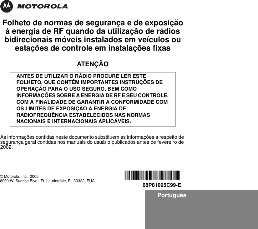 PortuguêsFolheto de normas de segurança e de exposição à energia de RF quando da utilização de rádios bidirecionais móveis instalados em veículos ou estações de controle em instalações fixasATENÇÃOAs informações contidas neste documento substituem as informações a respeito de segurança geral contidas nos manuais do usuário publicados antes de fevereiro de 2002.ANTES DE UTILIZAR O RÁDIO PROCURE LER ESTE FOLHETO, QUE CONTÉM IMPORTANTES INSTRUÇÕES DE OPERAÇÃO PARA O USO SEGURO, BEM COMO INFORMAÇÕES SOBRE A ENERGIA DE RF E SEU CONTROLE, COM A FINALIDADE DE GARANTIR A CONFORMIDADE COM OS LIMITES DE EXPOSIÇÃO À ENERGIA DE RADIOFREQÜÊNCIA ESTABELECIDOS NAS NORMAS NACIONAIS E INTERNACIONAIS APLICÁVEIS.© Motorola, Inc.  20058000 W. Sunrise Blvd., Ft. Lauderdale, FL 33322, EUA *6881095C99*68P81095C99-E