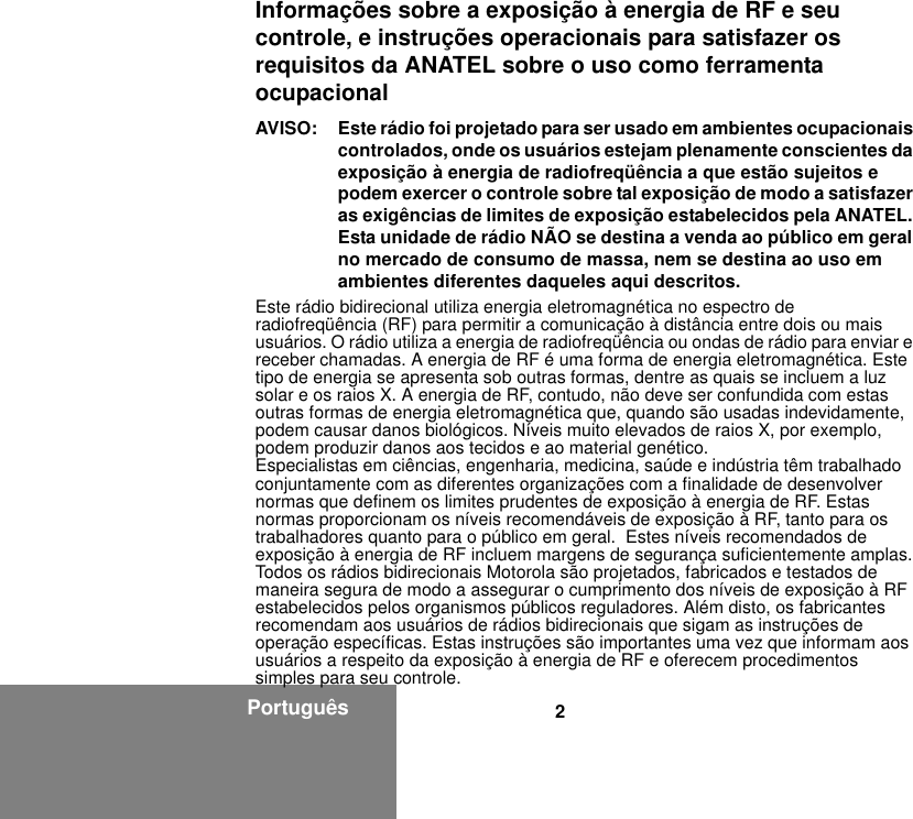 2PortuguêsInformações sobre a exposição à energia de RF e seu controle, e instruções operacionais para satisfazer os requisitos da ANATEL sobre o uso como ferramenta ocupacionalAVISO: Este rádio foi projetado para ser usado em ambientes ocupacionais controlados, onde os usuários estejam plenamente conscientes da exposição à energia de radiofreqüência a que estão sujeitos e podem exercer o controle sobre tal exposição de modo a satisfazer as exigências de limites de exposição estabelecidos pela ANATEL. Esta unidade de rádio NÃO se destina a venda ao público em geral no mercado de consumo de massa, nem se destina ao uso em ambientes diferentes daqueles aqui descritos.Este rádio bidirecional utiliza energia eletromagnética no espectro de radiofreqüência (RF) para permitir a comunicação à distância entre dois ou mais usuários. O rádio utiliza a energia de radiofreqüência ou ondas de rádio para enviar e receber chamadas. A energia de RF é uma forma de energia eletromagnética. Este tipo de energia se apresenta sob outras formas, dentre as quais se incluem a luz solar e os raios X. A energia de RF, contudo, não deve ser confundida com estas outras formas de energia eletromagnética que, quando são usadas indevidamente, podem causar danos biológicos. Níveis muito elevados de raios X, por exemplo, podem produzir danos aos tecidos e ao material genético.Especialistas em ciências, engenharia, medicina, saúde e indústria têm trabalhado conjuntamente com as diferentes organizações com a finalidade de desenvolver normas que definem os limites prudentes de exposição à energia de RF. Estas normas proporcionam os níveis recomendáveis de exposição à RF, tanto para os trabalhadores quanto para o público em geral.  Estes níveis recomendados de exposição à energia de RF incluem margens de segurança suficientemente amplas.Todos os rádios bidirecionais Motorola são projetados, fabricados e testados de maneira segura de modo a assegurar o cumprimento dos níveis de exposição à RF estabelecidos pelos organismos públicos reguladores. Além disto, os fabricantes recomendam aos usuários de rádios bidirecionais que sigam as instruções de operação específicas. Estas instruções são importantes uma vez que informam aos usuários a respeito da exposição à energia de RF e oferecem procedimentos simples para seu controle.