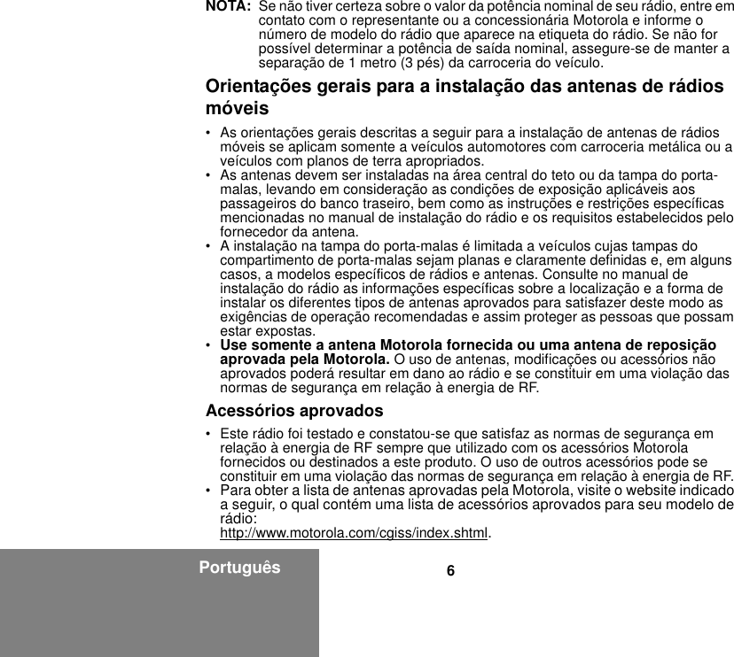 6PortuguêsNOTA: Se não tiver certeza sobre o valor da potência nominal de seu rádio, entre em contato com o representante ou a concessionária Motorola e informe o número de modelo do rádio que aparece na etiqueta do rádio. Se não for possível determinar a potência de saída nominal, assegure-se de manter a separação de 1 metro (3 pés) da carroceria do veículo. Orientações gerais para a instalação das antenas de rádios móveis• As orientações gerais descritas a seguir para a instalação de antenas de rádios móveis se aplicam somente a veículos automotores com carroceria metálica ou a veículos com planos de terra apropriados.• As antenas devem ser instaladas na área central do teto ou da tampa do porta-malas, levando em consideração as condições de exposição aplicáveis aos passageiros do banco traseiro, bem como as instruções e restrições específicas mencionadas no manual de instalação do rádio e os requisitos estabelecidos pelo fornecedor da antena.• A instalação na tampa do porta-malas é limitada a veículos cujas tampas do compartimento de porta-malas sejam planas e claramente definidas e, em alguns casos, a modelos específicos de rádios e antenas. Consulte no manual de instalação do rádio as informações específicas sobre a localização e a forma de instalar os diferentes tipos de antenas aprovados para satisfazer deste modo as exigências de operação recomendadas e assim proteger as pessoas que possam estar expostas.•Use somente a antena Motorola fornecida ou uma antena de reposição aprovada pela Motorola. O uso de antenas, modificações ou acessórios não aprovados poderá resultar em dano ao rádio e se constituir em uma violação das normas de segurança em relação à energia de RF.Acessórios aprovados• Este rádio foi testado e constatou-se que satisfaz as normas de segurança em relação à energia de RF sempre que utilizado com os acessórios Motorola fornecidos ou destinados a este produto. O uso de outros acessórios pode se constituir em uma violação das normas de segurança em relação à energia de RF. •Para obter a lista de antenas aprovadas pela Motorola, visite o website indicado a seguir, o qual contém uma lista de acessórios aprovados para seu modelo de rádio:http://www.motorola.com/cgiss/index.shtml.