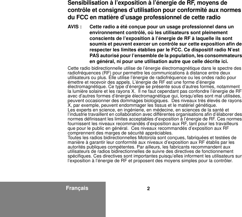 2FrançaisSensibilisation à l’exposition à l’énergie de RF, moyens de contrôle et consignes d’utilisation pour conformité aux normes du FCC en matière d’usage professionnel de cette radioAVIS : Cette radio a été conçue pour un usage professionnel dans un environnement contrôlé, où les utilisateurs sont pleinement conscients de l’exposition à l’énergie de RF à laquelle ils sont soumis et peuvent exercer un contrôle sur cette exposition afin de respecter les limites établies par le FCC. Ce dispositif radio N’est PAS autorisé pour l’ensemble de la population, les consommateurs en général, ni pour une utilisation autre que celle décrite ici.Cette radio bidirectionnelle utilise de l’énergie électromagnétique dans le spectre des radiofréquences (RF) pour permettre les communications à distance entre deux utilisateurs ou plus. Elle utilise l’énergie de radiofréquence ou les ondes radio pour émettre et recevoir des appels. L’énergie de RF est une forme d’énergie électromagnétique. Ce type d’énergie se présente sous d’autres formes, notamment la lumière solaire et les rayons X.  Il ne faut cependant pas confondre l’énergie de RF avec d’autres formes d’énergie électromagnétique qui, lorsqu’elles sont mal utilisées, peuvent occasionner des dommages biologiques.  Des niveaux très élevés de rayons X, par exemple, peuvent endommager les tissus et le matériel génétique.Les experts en science, en ingénierie, en médecine, en sciences de la santé et l’industrie travaillent en collaboration avec différentes organisations afin d’élaborer des normes définissant les limites acceptables d’exposition à l’énergie de RF. Ces normes fournissent les niveaux recommandés d’exposition aux RF, tant pour les travailleurs que pour le public en général.  Ces niveaux recommandés d’exposition aux RF comprennent des marges de sécurité appréciables.Toutes les radios bidirectionnelles Motorola sont conçues, fabriquées et testées de manière à garantir leur conformité aux niveaux d’exposition aux RF établis par les autorités publiques compétentes. Par ailleurs, les fabricants recommandent aux utilisateurs de radios bidirectionnelles de suivre des directives de fonctionnement spécifiques. Ces directives sont importantes puisqu’elles informent les utilisateurs sur l’exposition à l’énergie de RF et proposent des moyens simples pour la contrôler.