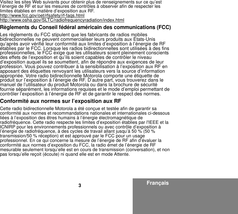 3FrançaisVisitez les sites Web suivants pour obtenir plus de renseignements sur ce qu’est l’énergie de RF et sur les mesures de contrôles à observer afin de respecter les limites établies en matière d’exposition aux RF.http://www.fcc.gov/oet/rfsafety/rf-faqs.htmlhttp://www.osha.gov/SLTC/radiofrequencyradiation/index.htmlRèglements du Conseil fédéral américain des communications (FCC)Les règlements du FCC stipulent que les fabricants de radios mobiles bidirectionnelles ne peuvent commercialiser leurs produits aux États-Unis qu’après avoir vérifié leur conformité aux limites d’exposition à l’énergie de RF établies par le FCC. Lorsque les radios bidirectionnelles sont utilisées à des fins professionnelles, le FCC exige que les utilisateurs soient pleinement conscients des effets de l’exposition et qu’ils soient capables de contrôler le niveau d’exposition auquel ils se soumettent, afin de répondre aux exigences de leur profession. Vous pouvez contribuer à la sensibilisation à l’exposition aux RF en apposant des étiquettes renvoyant les utilisateurs vers la source d’information appropriée. Votre radio bidirectionnelle Motorola comporte une étiquette de produit sur l’exposition à l’énergie de RF. D’autre part, vous trouverez dans le manuel de l’utilisateur du produit Motorola ou dans la brochure de sécurité fournie séparément, les informations requises et le mode d’emploi permettant de contrôler l’exposition à l’énergie de RF et de garantir le respect des normes.Conformité aux normes sur l’exposition aux RFCette radio bidirectionnelle Motorola a été conçue et testée afin de garantir sa conformité aux normes et recommandations nationales et internationales ci-dessous liées à l’exposition des êtres humains à l’énergie électromagnétique de radiofréquence. Cette radio respecte les limites d’exposition établies par l&apos;IEEE et la ICNIRP pour les environnements professionnels ou avec contrôle d’exposition à l’énergie de radiofréquence, à des cycles de travail allant jusqu’à 50 % (50 % transmission/50 % réception) et est approuvé par le FCC pour un usage professionnel. En ce qui concerne la mesure de l’énergie de RF afin d’évaluer la conformité aux normes d’exposition du FCC, la radio émet de l’énergie de RF mesurable seulement lorsqu’elle est en cours de transmission (conversation), et non pas lorsqu’elle reçoit (écoute) ni quand elle est en mode Attente.