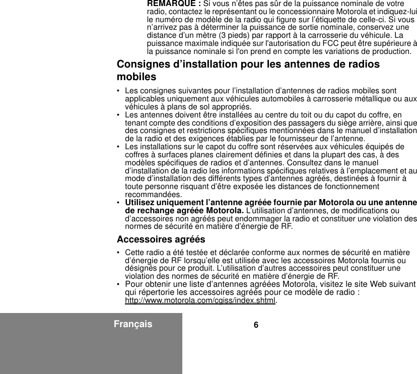 6FrançaisREMARQUE : Si vous n’êtes pas sûr de la puissance nominale de votre radio, contactez le représentant ou le concessionnaire Motorola et indiquez-lui le numéro de modèle de la radio qui figure sur l’étiquette de celle-ci. Si vous n’arrivez pas à déterminer la puissance de sortie nominale, conservez une distance d’un mètre (3 pieds) par rapport à la carrosserie du véhicule. La puissance maximale indiquée sur l&apos;autorisation du FCC peut être supérieure à la puissance nominale si l&apos;on prend en compte les variations de production.Consignes d’installation pour les antennes de radios mobiles• Les consignes suivantes pour l’installation d’antennes de radios mobiles sont applicables uniquement aux véhicules automobiles à carrosserie métallique ou aux véhicules à plans de sol appropriés.• Les antennes doivent être installées au centre du toit ou du capot du coffre, en tenant compte des conditions d’exposition des passagers du siège arrière, ainsi que des consignes et restrictions spécifiques mentionnées dans le manuel d’installation de la radio et des exigences établies par le fournisseur de l’antenne.• Les installations sur le capot du coffre sont réservées aux véhicules équipés de coffres à surfaces planes clairement définies et dans la plupart des cas, à des modèles spécifiques de radios et d’antennes. Consultez dans le manuel d’installation de la radio les informations spécifiques relatives à l’emplacement et au mode d’installation des différents types d’antennes agréés, destinées à fournir à toute personne risquant d’être exposée les distances de fonctionnement recommandées.•Utilisez uniquement l’antenne agréée fournie par Motorola ou une antenne de rechange agréée Motorola. L’utilisation d’antennes, de modifications ou d’accessoires non agréés peut endommager la radio et constituer une violation des normes de sécurité en matière d’énergie de RF.Accessoires agréés• Cette radio a été testée et déclarée conforme aux normes de sécurité en matière d’énergie de RF lorsqu’elle est utilisée avec les accessoires Motorola fournis ou désignés pour ce produit. L’utilisation d’autres accessoires peut constituer une violation des normes de sécurité en matière d’énergie de RF. •Pour obtenir une liste d’antennes agréées Motorola, visitez le site Web suivant qui répertorie les accessoires agréés pour ce modèle de radio :http://www.motorola.com/cgiss/index.shtml.