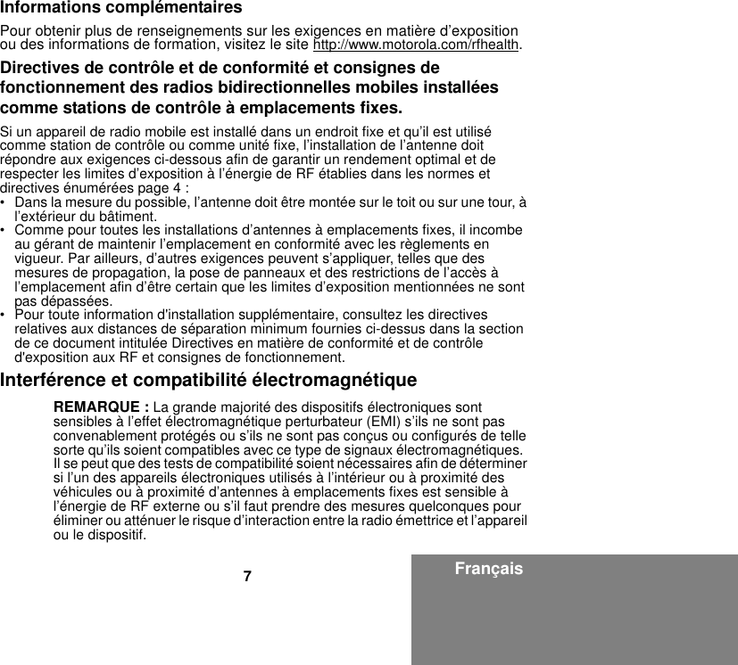 7FrançaisInformations complémentairesPour obtenir plus de renseignements sur les exigences en matière d’exposition ou des informations de formation, visitez le site http://www.motorola.com/rfhealth.Directives de contrôle et de conformité et consignes de fonctionnement des radios bidirectionnelles mobiles installées comme stations de contrôle à emplacements fixes.Si un appareil de radio mobile est installé dans un endroit fixe et qu’il est utilisé comme station de contrôle ou comme unité fixe, l’installation de l’antenne doit répondre aux exigences ci-dessous afin de garantir un rendement optimal et de respecter les limites d’exposition à l’énergie de RF établies dans les normes et directives énumérées page 4 :• Dans la mesure du possible, l’antenne doit être montée sur le toit ou sur une tour, à l’extérieur du bâtiment. • Comme pour toutes les installations d’antennes à emplacements fixes, il incombe au gérant de maintenir l’emplacement en conformité avec les règlements en vigueur. Par ailleurs, d’autres exigences peuvent s’appliquer, telles que des mesures de propagation, la pose de panneaux et des restrictions de l’accès à l’emplacement afin d’être certain que les limites d’exposition mentionnées ne sont pas dépassées.• Pour toute information d&apos;installation supplémentaire, consultez les directives relatives aux distances de séparation minimum fournies ci-dessus dans la section de ce document intitulée Directives en matière de conformité et de contrôle d&apos;exposition aux RF et consignes de fonctionnement.Interférence et compatibilité électromagnétiqueREMARQUE : La grande majorité des dispositifs électroniques sont sensibles à l’effet électromagnétique perturbateur (EMI) s’ils ne sont pas convenablement protégés ou s’ils ne sont pas conçus ou configurés de telle sorte qu’ils soient compatibles avec ce type de signaux électromagnétiques.  Il se peut que des tests de compatibilité soient nécessaires afin de déterminer si l’un des appareils électroniques utilisés à l’intérieur ou à proximité des véhicules ou à proximité d’antennes à emplacements fixes est sensible à l’énergie de RF externe ou s’il faut prendre des mesures quelconques pour éliminer ou atténuer le risque d’interaction entre la radio émettrice et l’appareil ou le dispositif.