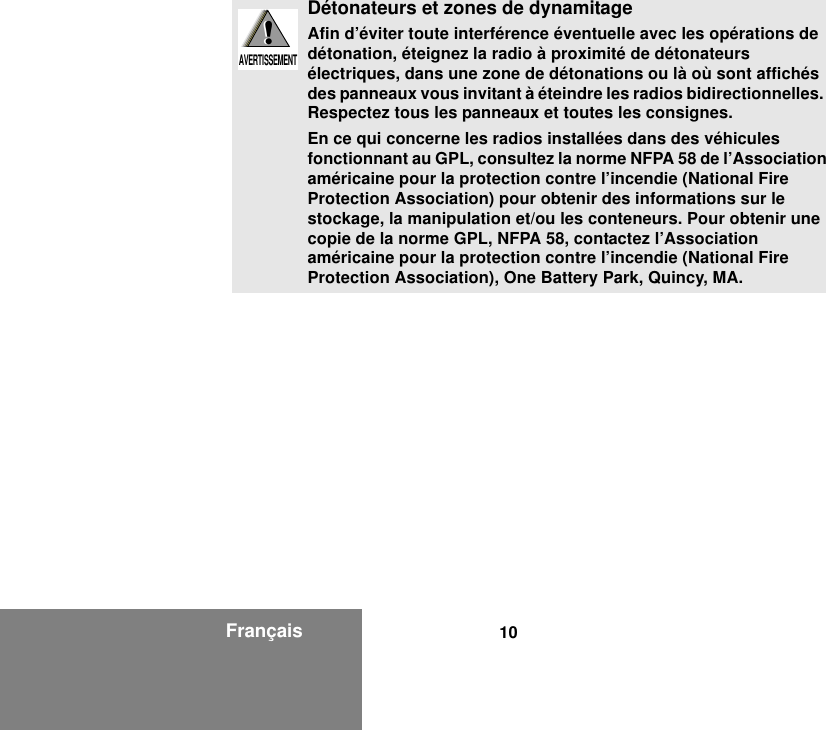 10FrançaisDétonateurs et zones de dynamitageAfin d’éviter toute interférence éventuelle avec les opérations de détonation, éteignez la radio à proximité de détonateurs électriques, dans une zone de détonations ou là où sont affichés des panneaux vous invitant à éteindre les radios bidirectionnelles.  Respectez tous les panneaux et toutes les consignes.En ce qui concerne les radios installées dans des véhicules fonctionnant au GPL, consultez la norme NFPA 58 de l’Association américaine pour la protection contre l’incendie (National Fire Protection Association) pour obtenir des informations sur le stockage, la manipulation et/ou les conteneurs. Pour obtenir une copie de la norme GPL, NFPA 58, contactez l’Association américaine pour la protection contre l’incendie (National Fire Protection Association), One Battery Park, Quincy, MA.!W A R N I N G!AVERTISSEMENT