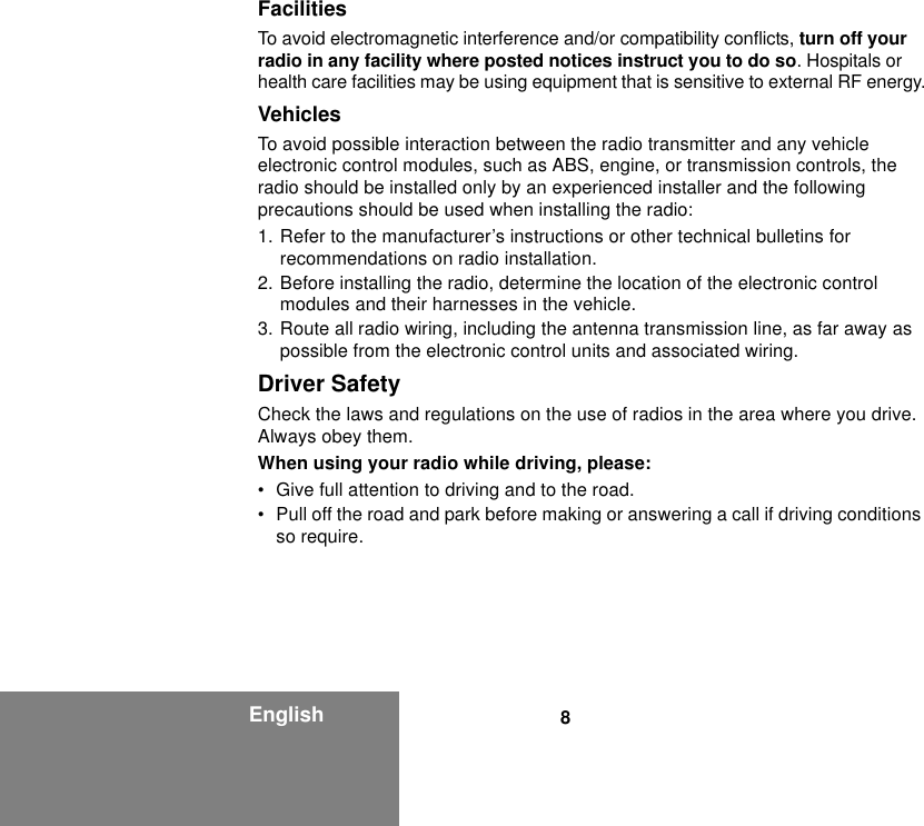 8EnglishFacilitiesTo avoid electromagnetic interference and/or compatibility conflicts, turn off your radio in any facility where posted notices instruct you to do so. Hospitals or health care facilities may be using equipment that is sensitive to external RF energy.VehiclesTo avoid possible interaction between the radio transmitter and any vehicle electronic control modules, such as ABS, engine, or transmission controls, the radio should be installed only by an experienced installer and the following precautions should be used when installing the radio: 1. Refer to the manufacturer’s instructions or other technical bulletins for recommendations on radio installation. 2. Before installing the radio, determine the location of the electronic control modules and their harnesses in the vehicle.3. Route all radio wiring, including the antenna transmission line, as far away as possible from the electronic control units and associated wiring.Driver SafetyCheck the laws and regulations on the use of radios in the area where you drive. Always obey them.When using your radio while driving, please:• Give full attention to driving and to the road.• Pull off the road and park before making or answering a call if driving conditions so require.