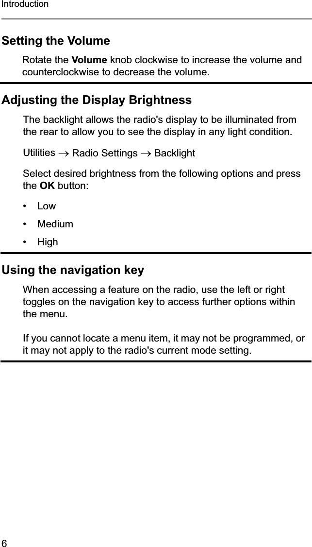 6IntroductionSetting the VolumeAdjusting the Display BrightnessUsing the navigation keyRotate the Volume knob clockwise to increase the volume and counterclockwise to decrease the volume.The backlight allows the radio&apos;s display to be illuminated from the rear to allow you to see the display in any light condition.Utilities o Radio Settings oBacklightSelect desired brightness from the following options and press the OK button:•Low• Medium• HighWhen accessing a feature on the radio, use the left or right toggles on the navigation key to access further options within the menu.If you cannot locate a menu item, it may not be programmed, or it may not apply to the radio&apos;s current mode setting.