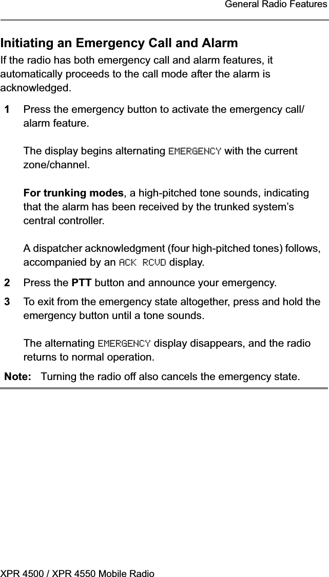 XPR 4500 / XPR 4550 Mobile RadioGeneral Radio FeaturesInitiating an Emergency Call and AlarmIf the radio has both emergency call and alarm features, it automatically proceeds to the call mode after the alarm is acknowledged.1Press the emergency button to activate the emergency call/alarm feature.The display begins alternating EMERGENCY with the current zone/channel.For trunking modes, a high-pitched tone sounds, indicating that the alarm has been received by the trunked system’s central controller.A dispatcher acknowledgment (four high-pitched tones) follows, accompanied by an ACK RCVD display.2Press the PTT button and announce your emergency.3To exit from the emergency state altogether, press and hold the emergency button until a tone sounds.The alternating EMERGENCY display disappears, and the radio returns to normal operation.Note: Turning the radio off also cancels the emergency state.