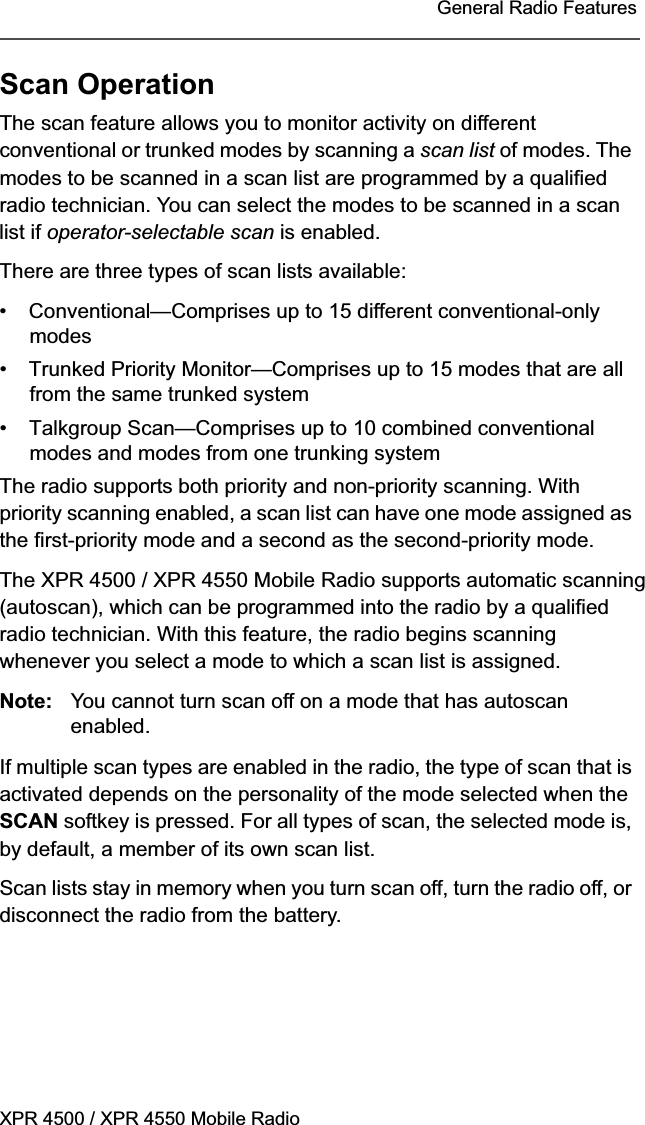 XPR 4500 / XPR 4550 Mobile RadioGeneral Radio FeaturesScan OperationThe scan feature allows you to monitor activity on different conventional or trunked modes by scanning a scan list of modes. The modes to be scanned in a scan list are programmed by a qualified radio technician. You can select the modes to be scanned in a scan list if operator-selectable scan is enabled.There are three types of scan lists available:• Conventional—Comprises up to 15 different conventional-only modes• Trunked Priority Monitor—Comprises up to 15 modes that are all from the same trunked system• Talkgroup Scan—Comprises up to 10 combined conventional modes and modes from one trunking systemThe radio supports both priority and non-priority scanning. With priority scanning enabled, a scan list can have one mode assigned as the first-priority mode and a second as the second-priority mode.The XPR 4500 / XPR 4550 Mobile Radio supports automatic scanning (autoscan), which can be programmed into the radio by a qualified radio technician. With this feature, the radio begins scanning whenever you select a mode to which a scan list is assigned.Note: You cannot turn scan off on a mode that has autoscan enabled.If multiple scan types are enabled in the radio, the type of scan that is activated depends on the personality of the mode selected when the SCAN softkey is pressed. For all types of scan, the selected mode is, by default, a member of its own scan list.Scan lists stay in memory when you turn scan off, turn the radio off, or disconnect the radio from the battery.