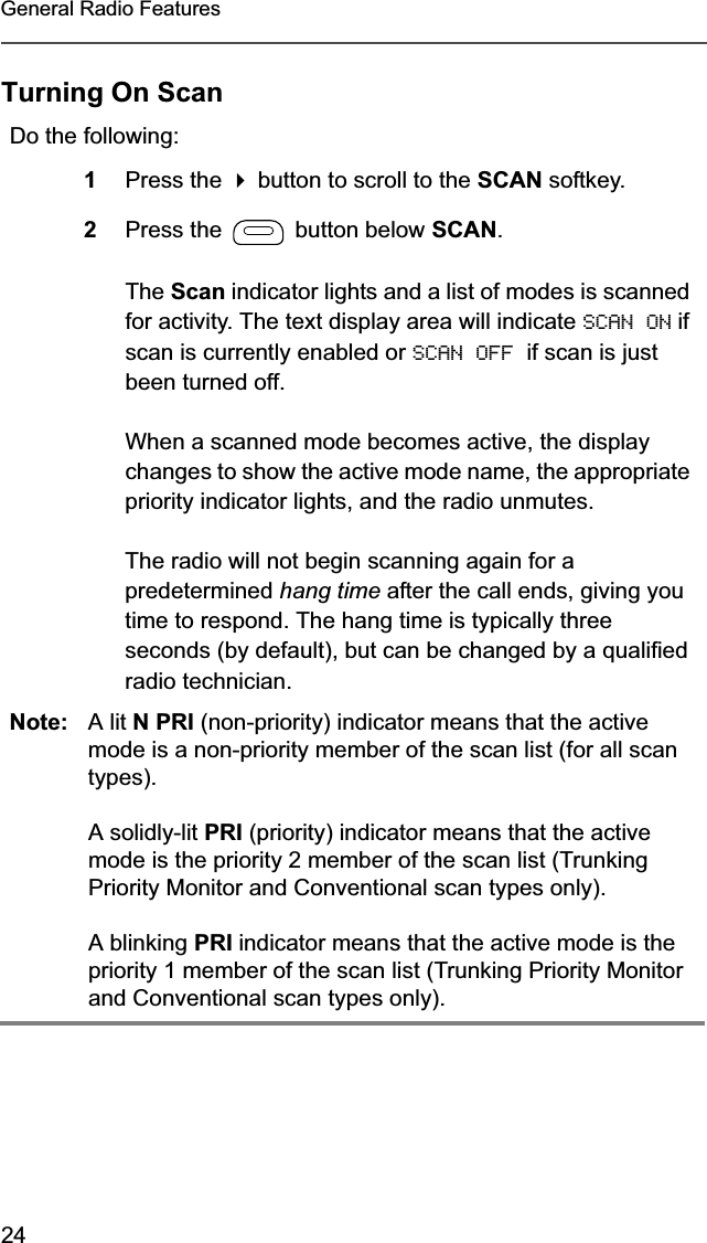 24General Radio FeaturesTurning On ScanDo the following:1Press the  button to scroll to the SCAN softkey.2Press the   button below SCAN.The Scan indicator lights and a list of modes is scanned for activity. The text display area will indicate SCAN ON if scan is currently enabled or SCAN OFF  if scan is just been turned off.When a scanned mode becomes active, the display changes to show the active mode name, the appropriate priority indicator lights, and the radio unmutes.The radio will not begin scanning again for a predetermined hang time after the call ends, giving you time to respond. The hang time is typically three seconds (by default), but can be changed by a qualified radio technician.Note: A lit N PRI (non-priority) indicator means that the active mode is a non-priority member of the scan list (for all scan types).A solidly-lit PRI (priority) indicator means that the active mode is the priority 2 member of the scan list (Trunking Priority Monitor and Conventional scan types only).A blinking PRI indicator means that the active mode is the priority 1 member of the scan list (Trunking Priority Monitor and Conventional scan types only).