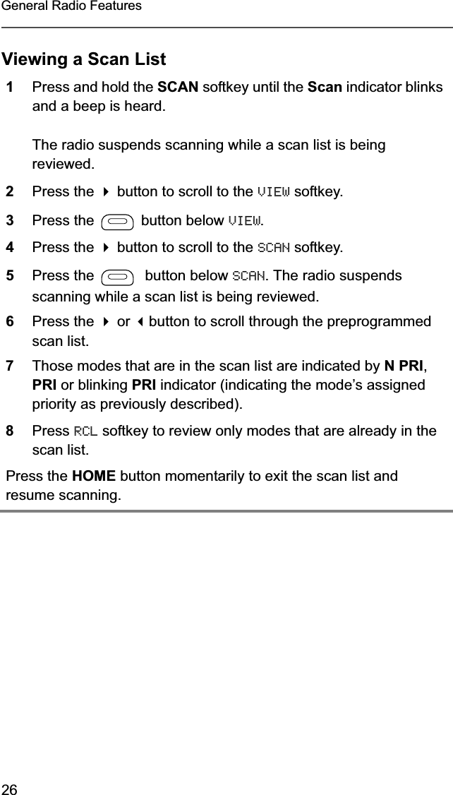 26General Radio FeaturesViewing a Scan List1Press and hold the SCAN softkey until the Scan indicator blinks and a beep is heard.The radio suspends scanning while a scan list is being reviewed.2Press the  button to scroll to the VIEW softkey.3Press the   button below VIEW.4Press the  button to scroll to the SCAN softkey.5Press the    button below SCAN. The radio suspends scanning while a scan list is being reviewed.6Press the  or button to scroll through the preprogrammed scan list.7Those modes that are in the scan list are indicated by N PRI,PRI or blinking PRI indicator (indicating the mode’s assigned priority as previously described).8Press RCL softkey to review only modes that are already in the scan list.Press the HOME button momentarily to exit the scan list and resume scanning.