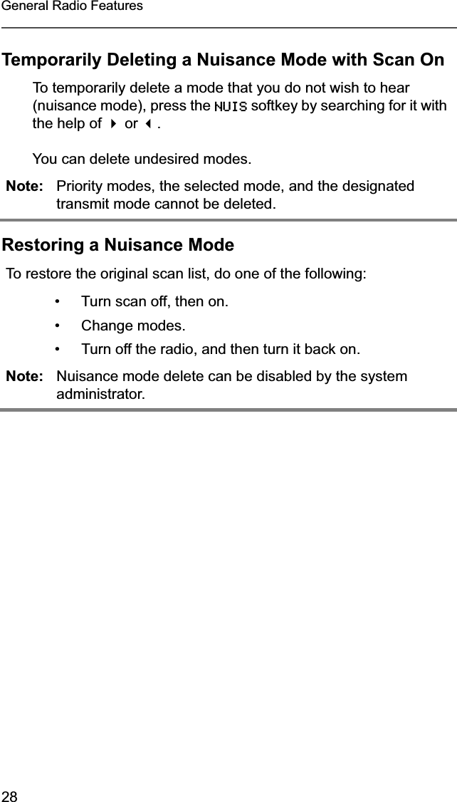 28General Radio FeaturesTemporarily Deleting a Nuisance Mode with Scan OnRestoring a Nuisance ModeTo temporarily delete a mode that you do not wish to hear (nuisance mode), press the NUIS softkey by searching for it with the help of  or .You can delete undesired modes.Note: Priority modes, the selected mode, and the designated transmit mode cannot be deleted.To restore the original scan list, do one of the following:• Turn scan off, then on.• Change modes.• Turn off the radio, and then turn it back on.Note: Nuisance mode delete can be disabled by the system administrator.