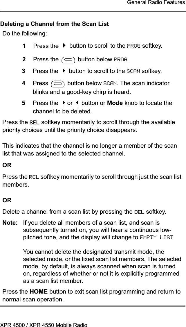 XPR 4500 / XPR 4550 Mobile RadioGeneral Radio FeaturesDeleting a Channel from the Scan ListDo the following:1Press the  button to scroll to the PROG softkey.2Press the   button below PROG.3Press the  button to scroll to the SCAN softkey.4Press  button below SCAN. The scan indicator blinks and a good-key chirp is heard.5Press the or button or Mode knob to locate the channel to be deleted.Press the SEL softkey momentarily to scroll through the available priority choices until the priority choice disappears.This indicates that the channel is no longer a member of the scan list that was assigned to the selected channel.ORPress the RCL softkey momentarily to scroll through just the scan list members.ORDelete a channel from a scan list by pressing the DEL softkey.Note: If you delete all members of a scan list, and scan is subsequently turned on, you will hear a continuous low-pitched tone, and the display will change to EMPTY LIST You cannot delete the designated transmit mode, the selected mode, or the fixed scan list members. The selected mode, by default, is always scanned when scan is turned on, regardless of whether or not it is explicitly programmed as a scan list member.Press the HOME button to exit scan list programming and return to normal scan operation.