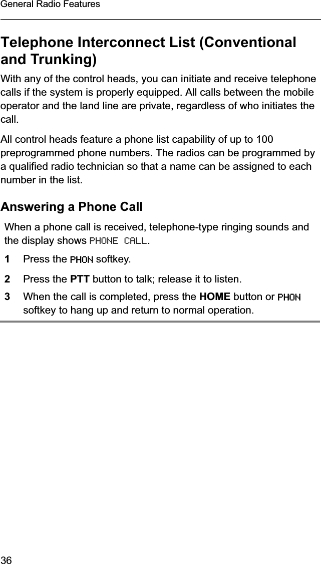 36General Radio FeaturesTelephone Interconnect List (Conventional and Trunking)With any of the control heads, you can initiate and receive telephone calls if the system is properly equipped. All calls between the mobile operator and the land line are private, regardless of who initiates the call.All control heads feature a phone list capability of up to 100 preprogrammed phone numbers. The radios can be programmed by a qualified radio technician so that a name can be assigned to each number in the list.Answering a Phone CallWhen a phone call is received, telephone-type ringing sounds and the display shows PHONE CALL.1Press the PHON softkey.2Press the PTT button to talk; release it to listen.3When the call is completed, press the HOME button or PHONsoftkey to hang up and return to normal operation.