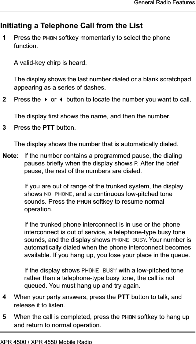 XPR 4500 / XPR 4550 Mobile RadioGeneral Radio FeaturesInitiating a Telephone Call from the List1Press the PHON softkey momentarily to select the phone function.A valid-key chirp is heard.The display shows the last number dialed or a blank scratchpad appearing as a series of dashes.2Press the  or  button to locate the number you want to call.The display first shows the name, and then the number.3Press the PTT button.The display shows the number that is automatically dialed.Note: If the number contains a programmed pause, the dialing pauses briefly when the display shows P. After the brief pause, the rest of the numbers are dialed.If you are out of range of the trunked system, the display shows NO PHONE, and a continuous low-pitched tone sounds. Press the PHON softkey to resume normal operation.If the trunked phone interconnect is in use or the phone interconnect is out of service, a telephone-type busy tone sounds, and the display shows PHONE BUSY. Your number is automatically dialed when the phone interconnect becomes available. If you hang up, you lose your place in the queue.If the display shows PHONE BUSY with a low-pitched tone rather than a telephone-type busy tone, the call is not queued. You must hang up and try again.4When your party answers, press the PTT button to talk, and release it to listen.5When the call is completed, press the PHON softkey to hang up and return to normal operation.