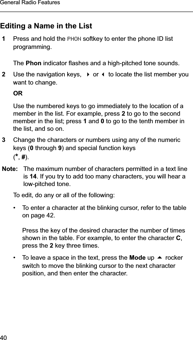 40General Radio FeaturesEditing a Name in the List1Press and hold the PHON softkey to enter the phone ID list programming.The Phon indicator flashes and a high-pitched tone sounds.2Use the navigation keys,   or  to locate the list member you want to change.ORUse the numbered keys to go immediately to the location of a member in the list. For example, press 2 to go to the second member in the list; press 1 and 0 to go to the tenth member in the list, and so on.3Change the characters or numbers using any of the numeric keys (0 through 9) and special function keys(*,#).Note: The maximum number of characters permitted in a text line is 14. If you try to add too many characters, you will hear a low-pitched tone.To edit, do any or all of the following:• To enter a character at the blinking cursor, refer to the table on page 42.Press the key of the desired character the number of times shown in the table. For example, to enter the character C,press the 2 key three times.• To leave a space in the text, press the Mode up  rocker switch to move the blinking cursor to the next character position, and then enter the character.