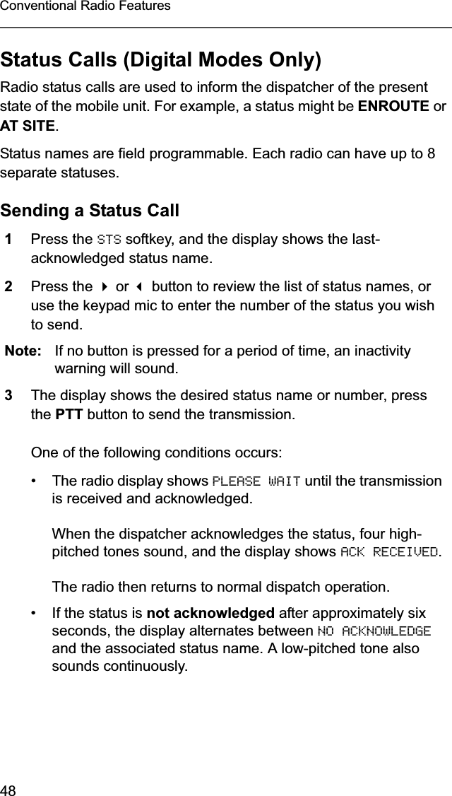 48Conventional Radio FeaturesStatus Calls (Digital Modes Only)Radio status calls are used to inform the dispatcher of the present state of the mobile unit. For example, a status might be ENROUTE or AT SITE.Status names are field programmable. Each radio can have up to 8 separate statuses.Sending a Status Call1Press the STS softkey, and the display shows the last-acknowledged status name.2Press the  or  button to review the list of status names, or use the keypad mic to enter the number of the status you wish to send.Note: If no button is pressed for a period of time, an inactivity warning will sound.3The display shows the desired status name or number, press the PTT button to send the transmission.One of the following conditions occurs:• The radio display shows PLEASE WAIT until the transmission is received and acknowledged.When the dispatcher acknowledges the status, four high-pitched tones sound, and the display shows ACK RECEIVED.The radio then returns to normal dispatch operation.• If the status is not acknowledged after approximately six seconds, the display alternates between NO ACKNOWLEDGE and the associated status name. A low-pitched tone also sounds continuously.