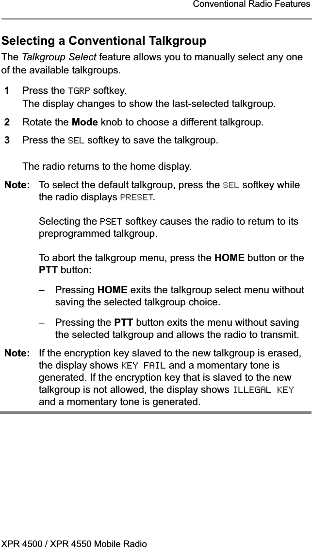 XPR 4500 / XPR 4550 Mobile RadioConventional Radio FeaturesSelecting a Conventional TalkgroupThe Talkgroup Select feature allows you to manually select any one of the available talkgroups.1Press the TGRP softkey.The display changes to show the last-selected talkgroup.2Rotate the Mode knob to choose a different talkgroup.3Press the SEL softkey to save the talkgroup.The radio returns to the home display.Note: To select the default talkgroup, press the SEL softkey while the radio displays PRESET.Selecting the PSET softkey causes the radio to return to its preprogrammed talkgroup.To abort the talkgroup menu, press the HOME button or the PTT button:– Pressing HOME exits the talkgroup select menu without saving the selected talkgroup choice.– Pressing the PTT button exits the menu without saving the selected talkgroup and allows the radio to transmit.Note: If the encryption key slaved to the new talkgroup is erased, the display shows KEY FAIL and a momentary tone is generated. If the encryption key that is slaved to the new talkgroup is not allowed, the display shows ILLEGAL KEYand a momentary tone is generated.