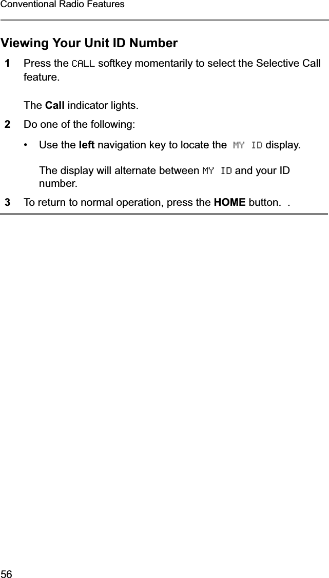 56Conventional Radio FeaturesViewing Your Unit ID Number1Press the CALL softkey momentarily to select the Selective Call feature.The Call indicator lights.2Do one of the following:•Use the left navigation key to locate the  MY ID display.The display will alternate between MY ID and your ID number.3To return to normal operation, press the HOME button.  .