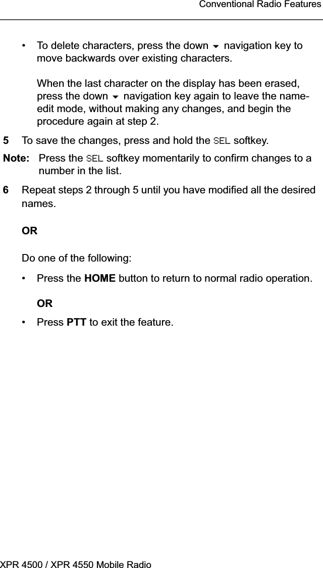 XPR 4500 / XPR 4550 Mobile RadioConventional Radio Features• To delete characters, press the down  navigation key to move backwards over existing characters.When the last character on the display has been erased, press the down  navigation key again to leave the name-edit mode, without making any changes, and begin the procedure again at step 2.5To save the changes, press and hold the SEL softkey. Note: Press the SEL softkey momentarily to confirm changes to a number in the list.6Repeat steps 2 through 5 until you have modified all the desired names.ORDo one of the following:• Press the HOME button to return to normal radio operation.OR• Press PTT to exit the feature.