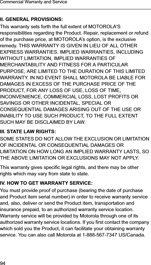 94Commercial Warranty and ServiceII. GENERAL PROVISIONS:This warranty sets forth the full extent of MOTOROLA&apos;S responsibilities regarding the Product. Repair, replacement or refund of the purchase price, at MOTOROLA’s option, is the exclusive remedy. THIS WARRANTY IS GIVEN IN LIEU OF ALL OTHER EXPRESS WARRANTIES. IMPLIED WARRANTIES, INCLUDING WITHOUT LIMITATION, IMPLIED WARRANTIES OF MERCHANTABILITY AND FITNESS FOR A PARTICULAR PURPOSE, ARE LIMITED TO THE DURATION OF THIS LIMITED WARRANTY. IN NO EVENT SHALL MOTOROLA BE LIABLE FOR DAMAGES IN EXCESS OF THE PURCHASE PRICE OF THE PRODUCT, FOR ANY LOSS OF USE, LOSS OF TIME, INCONVENIENCE, COMMERCIAL LOSS, LOST PROFITS OR SAVINGS OR OTHER INCIDENTAL, SPECIAL OR CONSEQUENTIAL DAMAGES ARISING OUT OF THE USE OR INABILITY TO USE SUCH PRODUCT, TO THE FULL EXTENT SUCH MAY BE DISCLAIMED BY LAW.III. STATE LAW RIGHTS:SOME STATES DO NOT ALLOW THE EXCLUSION OR LIMITATION OF INCIDENTAL OR CONSEQUENTIAL DAMAGES OR LIMITATION ON HOW LONG AN IMPLIED WARRANTY LASTS, SO THE ABOVE LIMITATION OR EXCLUSIONS MAY NOT APPLY. This warranty gives specific legal rights, and there may be other rights which may vary from state to state.IV. HOW TO GET WARRANTY SERVICE:You must provide proof of purchase (bearing the date of purchase and Product item serial number) in order to receive warranty service and, also, deliver or send the Product item, transportation and insurance prepaid, to an authorized warranty service location. Warranty service will be provided by Motorola through one of its authorized warranty service locations. If you first contact the company which sold you the Product, it can facilitate your obtaining warranty service. You can also call Motorola at 1-888-567-7347 US/Canada.