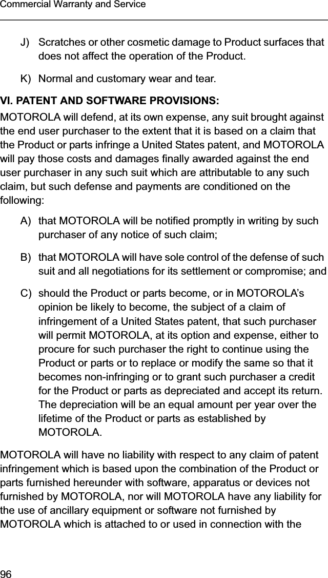 96Commercial Warranty and ServiceJ) Scratches or other cosmetic damage to Product surfaces that does not affect the operation of the Product.K) Normal and customary wear and tear.VI. PATENT AND SOFTWARE PROVISIONS:MOTOROLA will defend, at its own expense, any suit brought against the end user purchaser to the extent that it is based on a claim that the Product or parts infringe a United States patent, and MOTOROLA will pay those costs and damages finally awarded against the end user purchaser in any such suit which are attributable to any such claim, but such defense and payments are conditioned on the following:A) that MOTOROLA will be notified promptly in writing by such purchaser of any notice of such claim;B) that MOTOROLA will have sole control of the defense of such suit and all negotiations for its settlement or compromise; andC) should the Product or parts become, or in MOTOROLA’s opinion be likely to become, the subject of a claim of infringement of a United States patent, that such purchaser will permit MOTOROLA, at its option and expense, either to procure for such purchaser the right to continue using the Product or parts or to replace or modify the same so that it becomes non-infringing or to grant such purchaser a credit for the Product or parts as depreciated and accept its return. The depreciation will be an equal amount per year over the lifetime of the Product or parts as established by MOTOROLA.MOTOROLA will have no liability with respect to any claim of patent infringement which is based upon the combination of the Product or parts furnished hereunder with software, apparatus or devices not furnished by MOTOROLA, nor will MOTOROLA have any liability for the use of ancillary equipment or software not furnished by MOTOROLA which is attached to or used in connection with the 