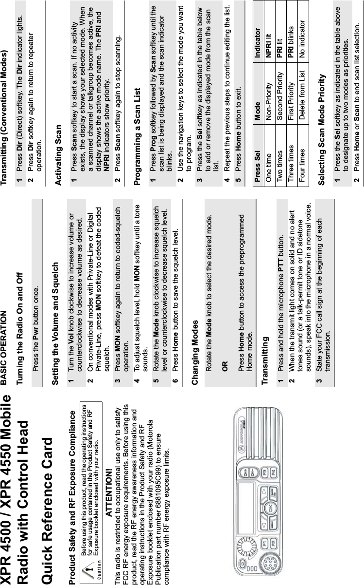 XPR 4500 / XPR 4550 MobileRadio with Control HeadQuick Reference CardProduct Safety and RF Exposure ComplianceATTENTION! This radio is restricted to occupational use only to satisfy FCC RF energy exposure requirements. Before using this product, read the RF energy awareness information and operating instructions in the Product Safety and RF Exposure booklet enclosed with your radio (Motorola Publication part number 6881095C99) to ensure compliance with RF energy exposure limits.BASIC OPERATIONTurning the Radio On and OffSetting the Volume and SquelchChanging ModesTransmittingTransmitting (Conventional Modes)Activating ScanProgramming a Scan ListSelecting Scan Mode PriorityBefore using this product, read the operating instructions for safe usage contained in the Product Safety and RF Exposure booklet enclosed with your radio.!Press the Pwr button once.1Turn the Vol knob clockwise to increase volume or counterclockwise to decrease volume as desired.2On conventional modes with Private-Line or Digital Private-Line, press MON softkey to defeat the coded squelch.3Press MON softkey again to return to coded-squelch operation.4To adjust squelch level, hold MON softkey until a tone sounds.5Rotate the Mode knob clockwise to increase squelch level or counterclockwise to decrease squelch level.6Press Home button to save the squelch level.Rotate the Mode knob to select the desired mode.ORPress Home button to access the preprogrammed Home mode.1Press and hold the microphone PTT button.2When the transmit light comes on solid and no alert tones sound (or a talk-permit tone or ID sidetone sounds), speak into the microphone in a normal voice.3State your FCC call sign at the beginning of each transmission.1Press Dir (Direct) softkey. The Dir indicator lights.2Press Dir softkey again to return to repeater operation.1Press Scan softkey to start a scan. If no activity exists, the display shows your selected mode. When a scanned channel or talkgroup becomes active, the display shows the active mode name. The PRI and NPRI indicators show priority. 2Press Scan softkey again to stop scanning.1Press Prog softkey followed by Scan softkey until the scan list is being displayed and the scan indicator blinks.2Use the navigation keys to select the mode you want to program.3Press the Sel softkey as indicated in the table below to add or remove the displayed mode from the scan list.4Repeat the previous steps to continue editing the list.5Press Home button to exit.Press Sel Mode IndicatorOne time Non-Priority NPRI litTwo times Second Priority PRI litThree times First Priority PRI blinksFour times Delete from List No indicator1Press the Sel softkey as indicated in the table above to designate up to two modes as priorities.2Press Home or Scan to end scan list selection.