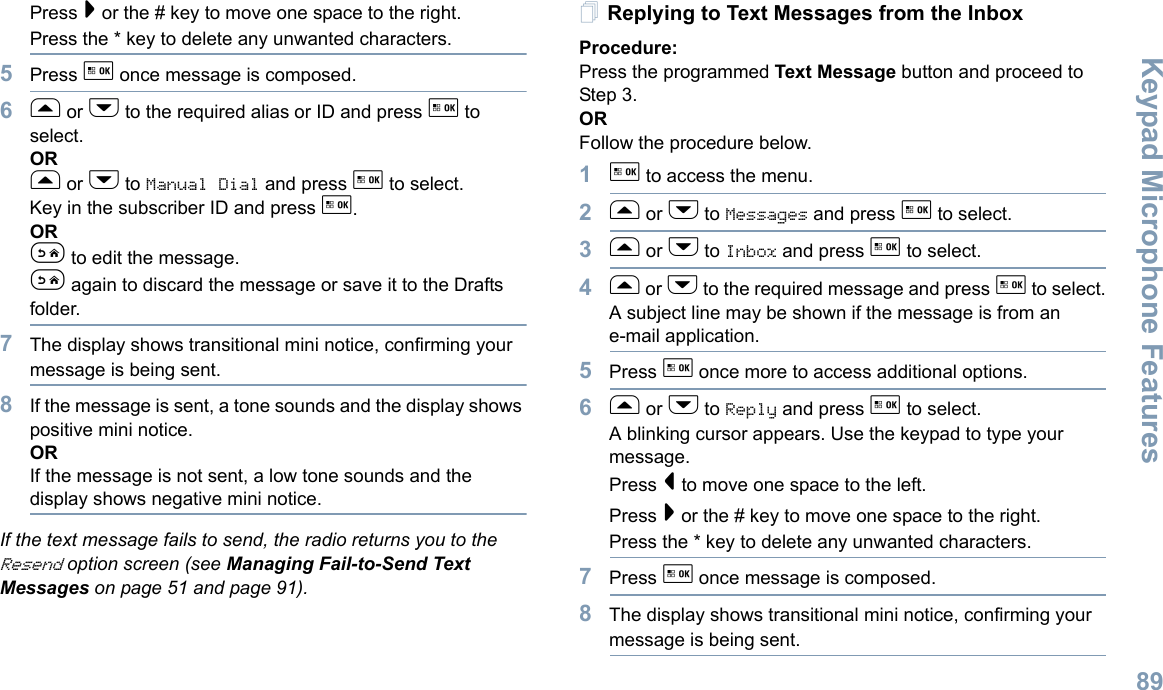 Keypad Microphone FeaturesEnglish89Press &gt; or the # key to move one space to the right.Press the * key to delete any unwanted characters.5Press g once message is composed.6f or h to the required alias or ID and press g to select.ORf or h to Manual Dial and press g to select. Key in the subscriber ID and press g.ORe to edit the message.e again to discard the message or save it to the Drafts folder.7The display shows transitional mini notice, confirming your message is being sent.8If the message is sent, a tone sounds and the display shows positive mini notice.ORIf the message is not sent, a low tone sounds and the display shows negative mini notice.If the text message fails to send, the radio returns you to the Resend option screen (see Managing Fail-to-Send Text Messages on page 51 and page 91).Replying to Text Messages from the InboxProcedure:Press the programmed Text Message button and proceed to Step 3.ORFollow the procedure below.1g to access the menu.2f or h to Messages and press g to select.3f or h to Inbox and press g to select.4f or h to the required message and press g to select.A subject line may be shown if the message is from an e-mail application.5Press g once more to access additional options.6f or h to Reply and press g to select.A blinking cursor appears. Use the keypad to type your message.Press &lt; to move one space to the left. Press &gt; or the # key to move one space to the right.Press the * key to delete any unwanted characters.7Press g once message is composed.8The display shows transitional mini notice, confirming your message is being sent.