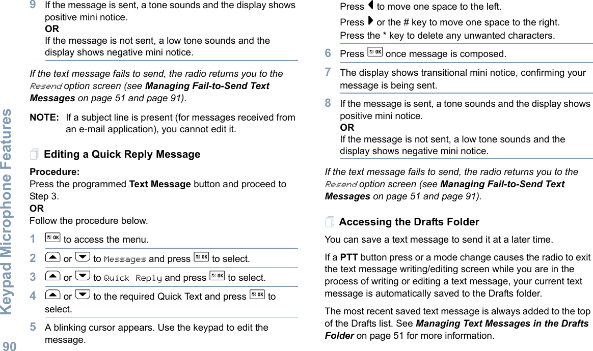 Keypad Microphone FeaturesEnglish909If the message is sent, a tone sounds and the display shows positive mini notice.ORIf the message is not sent, a low tone sounds and the display shows negative mini notice.If the text message fails to send, the radio returns you to the Resend option screen (see Managing Fail-to-Send Text Messages on page 51 and page 91).NOTE: If a subject line is present (for messages received from an e-mail application), you cannot edit it.Editing a Quick Reply MessageProcedure: Press the programmed Text Message button and proceed to Step 3.ORFollow the procedure below.1g to access the menu.2f or h to Messages and press g to select.3f or h to Quick Reply and press g to select.4f or h to the required Quick Text and press g to select.5A blinking cursor appears. Use the keypad to edit the message.Press &lt; to move one space to the left. Press &gt; or the # key to move one space to the right.Press the * key to delete any unwanted characters.6Press g once message is composed.7The display shows transitional mini notice, confirming your message is being sent.8If the message is sent, a tone sounds and the display shows positive mini notice.ORIf the message is not sent, a low tone sounds and the display shows negative mini notice.If the text message fails to send, the radio returns you to the Resend option screen (see Managing Fail-to-Send Text Messages on page 51 and page 91).Accessing the Drafts FolderYou can save a text message to send it at a later time.If a PTT button press or a mode change causes the radio to exit the text message writing/editing screen while you are in the process of writing or editing a text message, your current text message is automatically saved to the Drafts folder.The most recent saved text message is always added to the top of the Drafts list. See Managing Text Messages in the Drafts Folder on page 51 for more information.