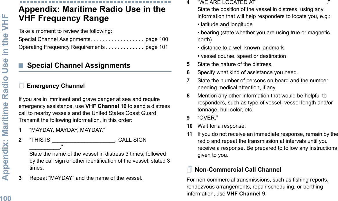 Appendix: Maritime Radio Use in the VHF English100Appendix: Maritime Radio Use in the VHF Frequency RangeTake a moment to review the following:Special Channel Assignments. . . . . . . . . . . . . . . . . .  page 100Operating Frequency Requirements . . . . . . . . . . . . .  page 101Special Channel AssignmentsEmergency ChannelIf you are in imminent and grave danger at sea and require emergency assistance, use VHF Channel 16 to send a distress call to nearby vessels and the United States Coast Guard. Transmit the following information, in this order:1“MAYDAY, MAYDAY, MAYDAY.”2“THIS IS _____________________, CALL SIGN __________.”State the name of the vessel in distress 3 times, followed by the call sign or other identification of the vessel, stated 3 times.3Repeat “MAYDAY” and the name of the vessel.4“WE ARE LOCATED AT _______________________.” State the position of the vessel in distress, using any information that will help responders to locate you, e.g.:• latitude and longitude• bearing (state whether you are using true or magnetic north)• distance to a well-known landmark• vessel course, speed or destination5State the nature of the distress.6Specify what kind of assistance you need.7State the number of persons on board and the number needing medical attention, if any.8Mention any other information that would be helpful to responders, such as type of vessel, vessel length and/or tonnage, hull color, etc.9“OVER.”10 Wait for a response.11 If you do not receive an immediate response, remain by the radio and repeat the transmission at intervals until you receive a response. Be prepared to follow any instructions given to you.Non-Commercial Call ChannelFor non-commercial transmissions, such as fishing reports, rendezvous arrangements, repair scheduling, or berthing information, use VHF Channel 9.