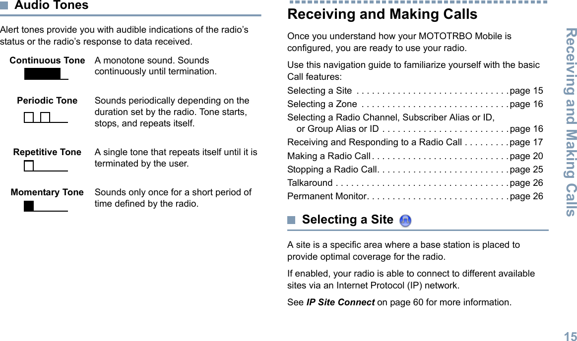 Receiving and Making CallsEnglish15Audio TonesAlert tones provide you with audible indications of the radio’s status or the radio’s response to data received.Receiving and Making CallsOnce you understand how your MOTOTRBO Mobile is configured, you are ready to use your radio.Use this navigation guide to familiarize yourself with the basic Call features:Selecting a Site  . . . . . . . . . . . . . . . . . . . . . . . . . . . . . .page 15Selecting a Zone  . . . . . . . . . . . . . . . . . . . . . . . . . . . . . page 16Selecting a Radio Channel, Subscriber Alias or ID, or Group Alias or ID . . . . . . . . . . . . . . . . . . . . . . . . .page 16Receiving and Responding to a Radio Call . . . . . . . . . page 17Making a Radio Call. . . . . . . . . . . . . . . . . . . . . . . . . . .page 20Stopping a Radio Call. . . . . . . . . . . . . . . . . . . . . . . . . . page 25Talkaround . . . . . . . . . . . . . . . . . . . . . . . . . . . . . . . . . .page 26Permanent Monitor. . . . . . . . . . . . . . . . . . . . . . . . . . . .page 26Selecting a Site A site is a specific area where a base station is placed to provide optimal coverage for the radio. If enabled, your radio is able to connect to different available sites via an Internet Protocol (IP) network. See IP Site Connect on page 60 for more information. Continuous Tone A monotone sound. Sounds continuously until termination.Periodic Tone Sounds periodically depending on the duration set by the radio. Tone starts, stops, and repeats itself.Repetitive Tone A single tone that repeats itself until it is terminated by the user.Momentary Tone Sounds only once for a short period of time defined by the radio.