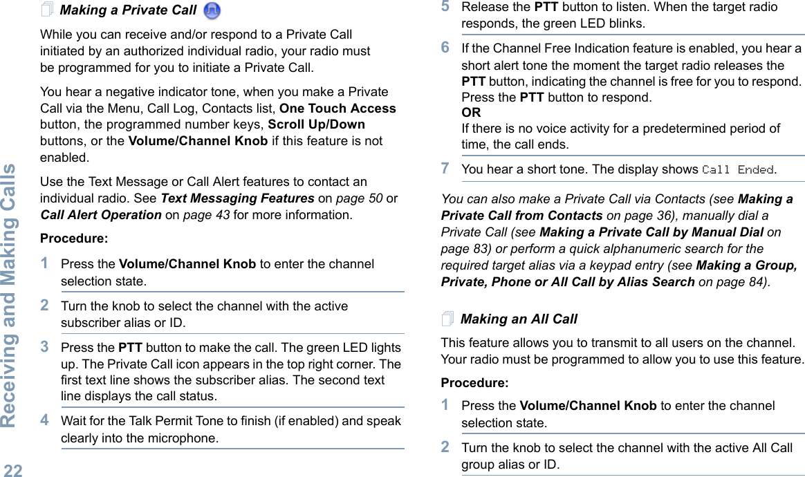 Receiving and Making CallsEnglish22Making a Private Call While you can receive and/or respond to a Private Call initiated by an authorized individual radio, your radio must be programmed for you to initiate a Private Call.You hear a negative indicator tone, when you make a Private Call via the Menu, Call Log, Contacts list, One Touch Access button, the programmed number keys, Scroll Up/Down buttons, or the Volume/Channel Knob if this feature is not enabled.Use the Text Message or Call Alert features to contact an individual radio. See Text Messaging Features on page 50 or Call Alert Operation on page 43 for more information.Procedure:1Press the Volume/Channel Knob to enter the channel selection state.2Turn the knob to select the channel with the active subscriber alias or ID.3Press the PTT button to make the call. The green LED lights up. The Private Call icon appears in the top right corner. The first text line shows the subscriber alias. The second text line displays the call status.4Wait for the Talk Permit Tone to finish (if enabled) and speak clearly into the microphone. 5Release the PTT button to listen. When the target radio responds, the green LED blinks.6If the Channel Free Indication feature is enabled, you hear a short alert tone the moment the target radio releases the PTT button, indicating the channel is free for you to respond. Press the PTT button to respond.ORIf there is no voice activity for a predetermined period of time, the call ends.7You hear a short tone. The display shows Call Ended.You can also make a Private Call via Contacts (see Making a Private Call from Contacts on page 36), manually dial a Private Call (see Making a Private Call by Manual Dial on page 83) or perform a quick alphanumeric search for the required target alias via a keypad entry (see Making a Group, Private, Phone or All Call by Alias Search on page 84).Making an All CallThis feature allows you to transmit to all users on the channel. Your radio must be programmed to allow you to use this feature.Procedure:1Press the Volume/Channel Knob to enter the channel selection state.2Turn the knob to select the channel with the active All Call group alias or ID.