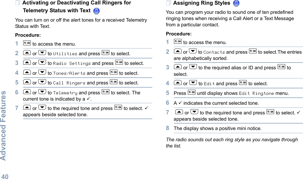 Advanced FeaturesEnglish40Activating or Deactivating Call Ringers for Telemetry Status with Text You can turn on or off the alert tones for a received Telemetry Status with Text.Procedure: 1g to access the menu.2f or h to Utilities and press g to select.3f or h to Radio Settings and press g to select.4f or h to Tones/Alerts and press g to select.5f or h to Call Ringers and press g to select.6f or h to Telemetry and press g to select. The current tone is indicated by a 9.7f or h to the required tone and press g to select. 9 appears beside selected tone. Assigning Ring Styles You can program your radio to sound one of ten predefined ringing tones when receiving a Call Alert or a Text Message from a particular contact.Procedure: 1g to access the menu.2f or h to Contacts and press g to select.The entries are alphabetically sorted.3f or h to the required alias or ID and press g to select.4f or h to Edit and press g to select.5Press g until display shows Edit Ringtone menu.6A 9 indicates the current selected tone.7 f or h to the required tone and press g to select. 9 appears beside selected tone.8The display shows a positive mini notice.The radio sounds out each ring style as you navigate through the list.