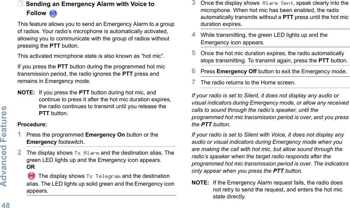Advanced FeaturesEnglish48Sending an Emergency Alarm with Voice to FollowThis feature allows you to send an Emergency Alarm to a group of radios. Your radio’s microphone is automatically activated, allowing you to communicate with the group of radios without pressing the PTT button. This activated microphone state is also known as “hot mic”.If you press the PTT button during the programmed hot mic transmission period, the radio ignores the PTT press and remains in Emergency mode.NOTE: If you press the PTT button during hot mic, and continue to press it after the hot mic duration expires, the radio continues to transmit until you release the PTT button. Procedure: 1Press the programmed Emergency On button or the Emergency footswitch.2The display shows Tx Alarm and the destination alias. The green LED lights up and the Emergency icon appears.OR The display shows Tx Telegram and the destination alias. The LED lights up solid green and the Emergency icon appears.3Once the display shows Alarm Sent, speak clearly into the microphone. When hot mic has been enabled, the radio automatically transmits without a PTT press until the hot mic duration expires.4While transmitting, the green LED lights up and the Emergency icon appears.5Once the hot mic duration expires, the radio automatically stops transmitting. To transmit again, press the PTT button.6Press Emergency Off button to exit the Emergency mode.7The radio returns to the Home screen.If your radio is set to Silent, it does not display any audio or visual indicators during Emergency mode, or allow any received calls to sound through the radio’s speaker, until the programmed hot mic transmission period is over, and you press the PTT button.If your radio is set to Silent with Voice, it does not display any audio or visual indicators during Emergency mode when you are making the call with hot mic, but allow sound through the radio’s speaker when the target radio responds after the programmed hot mic transmission period is over. The indicators only appear when you press the PTT button.NOTE: If the Emergency Alarm request fails, the radio does not retry to send the request, and enters the hot mic state directly.