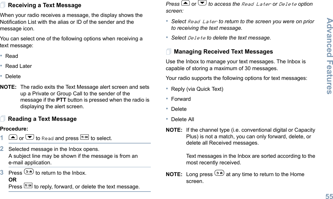 Advanced FeaturesEnglish55Receiving a Text MessageWhen your radio receives a message, the display shows the Notification List with the alias or ID of the sender and the message icon.You can select one of the following options when receiving a text message:•Read•Read Later•DeleteNOTE: The radio exits the Text Message alert screen and sets up a Private or Group Call to the sender of the message if the PTT button is pressed when the radio is displaying the alert screen.Reading a Text MessageProcedure: 1f or h to Read and press g to select.2Selected message in the Inbox opens.A subject line may be shown if the message is from an e-mail application.3Press e to return to the Inbox.ORPress g to reply, forward, or delete the text message.Press f or h to access the Read Later or Delete option screen:•Select Read Later to return to the screen you were on prior to receiving the text message. •Select Delete to delete the text message.Managing Received Text MessagesUse the Inbox to manage your text messages. The Inbox is capable of storing a maximum of 30 messages. Your radio supports the following options for text messages:•Reply (via Quick Text)•Forward•Delete•Delete AllNOTE: If the channel type (i.e. conventional digital or Capacity Plus) is not a match, you can only forward, delete, or delete all Received messages.Text messages in the Inbox are sorted according to the most recently received.NOTE: Long press e at any time to return to the Home screen.