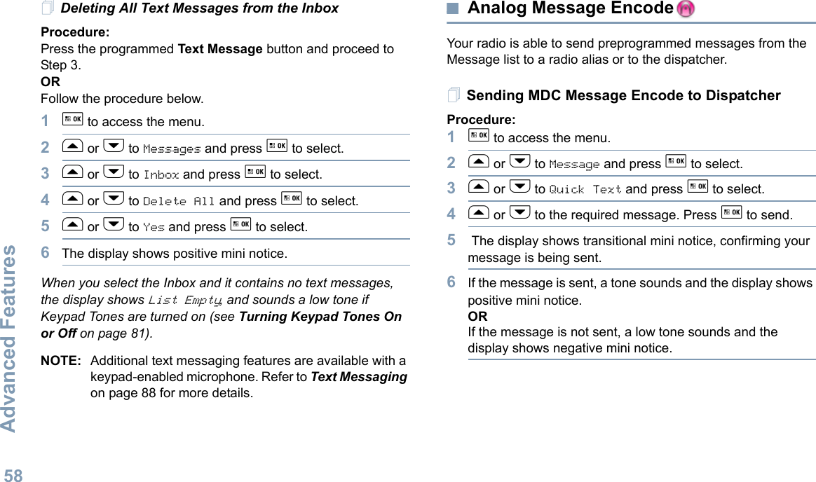 Advanced FeaturesEnglish58Deleting All Text Messages from the InboxProcedure:Press the programmed Text Message button and proceed to Step 3.OR Follow the procedure below.1g to access the menu.2f or h to Messages and press g to select.3f or h to Inbox and press g to select.4f or h to Delete All and press g to select.5f or h to Yes and press g to select. 6The display shows positive mini notice.When you select the Inbox and it contains no text messages, the display shows List Empty, and sounds a low tone if Keypad Tones are turned on (see Turning Keypad Tones On or Off on page 81).NOTE: Additional text messaging features are available with a keypad-enabled microphone. Refer to Text Messaging on page 88 for more details.Analog Message EncodeYour radio is able to send preprogrammed messages from the Message list to a radio alias or to the dispatcher.Sending MDC Message Encode to DispatcherProcedure:1g to access the menu.2f or h to Message and press g to select.3f or h to Quick Text and press g to select.4f or h to the required message. Press g to send.5 The display shows transitional mini notice, confirming your message is being sent.6If the message is sent, a tone sounds and the display shows positive mini notice. ORIf the message is not sent, a low tone sounds and the display shows negative mini notice. 