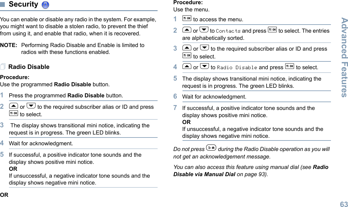 Advanced FeaturesEnglish63Security You can enable or disable any radio in the system. For example, you might want to disable a stolen radio, to prevent the thief from using it, and enable that radio, when it is recovered.NOTE: Performing Radio Disable and Enable is limited to radios with these functions enabled.Radio DisableProcedure: Use the programmed Radio Disable button.1Press the programmed Radio Disable button.2f or h to the required subscriber alias or ID and press g to select.3 The display shows transitional mini notice, indicating the request is in progress. The green LED blinks. 4Wait for acknowledgment.5If successful, a positive indicator tone sounds and the display shows positive mini notice.ORIf unsuccessful, a negative indicator tone sounds and the display shows negative mini notice.ORProcedure: Use the menu.1g to access the menu.2f or h to Contacts and press g to select. The entries are alphabetically sorted.3f or h to the required subscriber alias or ID and press g to select.4f or h to Radio Disable and press g to select.5The display shows transitional mini notice, indicating the request is in progress. The green LED blinks.6Wait for acknowledgment.7If successful, a positive indicator tone sounds and the display shows positive mini notice.ORIf unsuccessful, a negative indicator tone sounds and the display shows negative mini notice.Do not press e during the Radio Disable operation as you will not get an acknowledgement message.You can also access this feature using manual dial (see Radio Disable via Manual Dial on page 93).