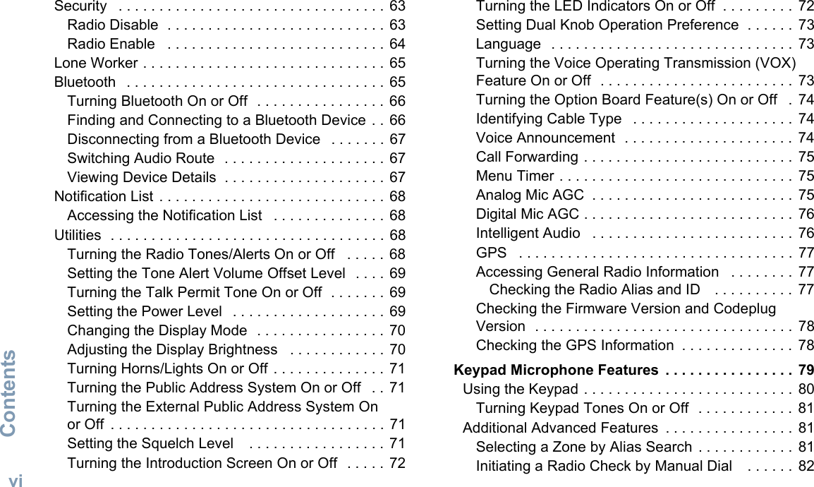 ContentsEnglishviSecurity   . . . . . . . . . . . . . . . . . . . . . . . . . . . . . . . . .  63Radio Disable  . . . . . . . . . . . . . . . . . . . . . . . . . . . 63Radio Enable   . . . . . . . . . . . . . . . . . . . . . . . . . . . 64Lone Worker . . . . . . . . . . . . . . . . . . . . . . . . . . . . . . 65Bluetooth   . . . . . . . . . . . . . . . . . . . . . . . . . . . . . . . .  65Turning Bluetooth On or Off  . . . . . . . . . . . . . . . .  66Finding and Connecting to a Bluetooth Device  . . 66Disconnecting from a Bluetooth Device   . . . . . . . 67Switching Audio Route  . . . . . . . . . . . . . . . . . . . . 67Viewing Device Details  . . . . . . . . . . . . . . . . . . . .  67Notification List  . . . . . . . . . . . . . . . . . . . . . . . . . . . .  68Accessing the Notification List   . . . . . . . . . . . . . . 68Utilities  . . . . . . . . . . . . . . . . . . . . . . . . . . . . . . . . . . 68Turning the Radio Tones/Alerts On or Off   . . . . .  68Setting the Tone Alert Volume Offset Level  . . . . 69Turning the Talk Permit Tone On or Off  . . . . . . . 69Setting the Power Level   . . . . . . . . . . . . . . . . . . . 69Changing the Display Mode  . . . . . . . . . . . . . . . .  70Adjusting the Display Brightness   . . . . . . . . . . . . 70Turning Horns/Lights On or Off . . . . . . . . . . . . . . 71Turning the Public Address System On or Off   . . 71Turning the External Public Address System On or Off  . . . . . . . . . . . . . . . . . . . . . . . . . . . . . . . . . . 71Setting the Squelch Level    . . . . . . . . . . . . . . . . .  71Turning the Introduction Screen On or Off   . . . . .  72Turning the LED Indicators On or Off  . . . . . . . . .  72Setting Dual Knob Operation Preference  . . . . . .  73Language   . . . . . . . . . . . . . . . . . . . . . . . . . . . . . .  73Turning the Voice Operating Transmission (VOX) Feature On or Off  . . . . . . . . . . . . . . . . . . . . . . . .  73Turning the Option Board Feature(s) On or Off   . 74Identifying Cable Type   . . . . . . . . . . . . . . . . . . . .  74Voice Announcement  . . . . . . . . . . . . . . . . . . . . .  74Call Forwarding . . . . . . . . . . . . . . . . . . . . . . . . . .  75Menu Timer . . . . . . . . . . . . . . . . . . . . . . . . . . . . .  75Analog Mic AGC  . . . . . . . . . . . . . . . . . . . . . . . . .  75Digital Mic AGC . . . . . . . . . . . . . . . . . . . . . . . . . .  76Intelligent Audio   . . . . . . . . . . . . . . . . . . . . . . . . .  76GPS   . . . . . . . . . . . . . . . . . . . . . . . . . . . . . . . . . .  77Accessing General Radio Information   . . . . . . . .  77Checking the Radio Alias and ID    . . . . . . . . . .  77Checking the Firmware Version and Codeplug Version  . . . . . . . . . . . . . . . . . . . . . . . . . . . . . . . .  78Checking the GPS Information  . . . . . . . . . . . . . .  78 Keypad Microphone Features  . . . . . . . . . . . . . . . .  79Using the Keypad . . . . . . . . . . . . . . . . . . . . . . . . . .  80Turning Keypad Tones On or Off  . . . . . . . . . . . .  81Additional Advanced Features  . . . . . . . . . . . . . . . .  81Selecting a Zone by Alias Search  . . . . . . . . . . . .  81Initiating a Radio Check by Manual Dial    . . . . . .  82