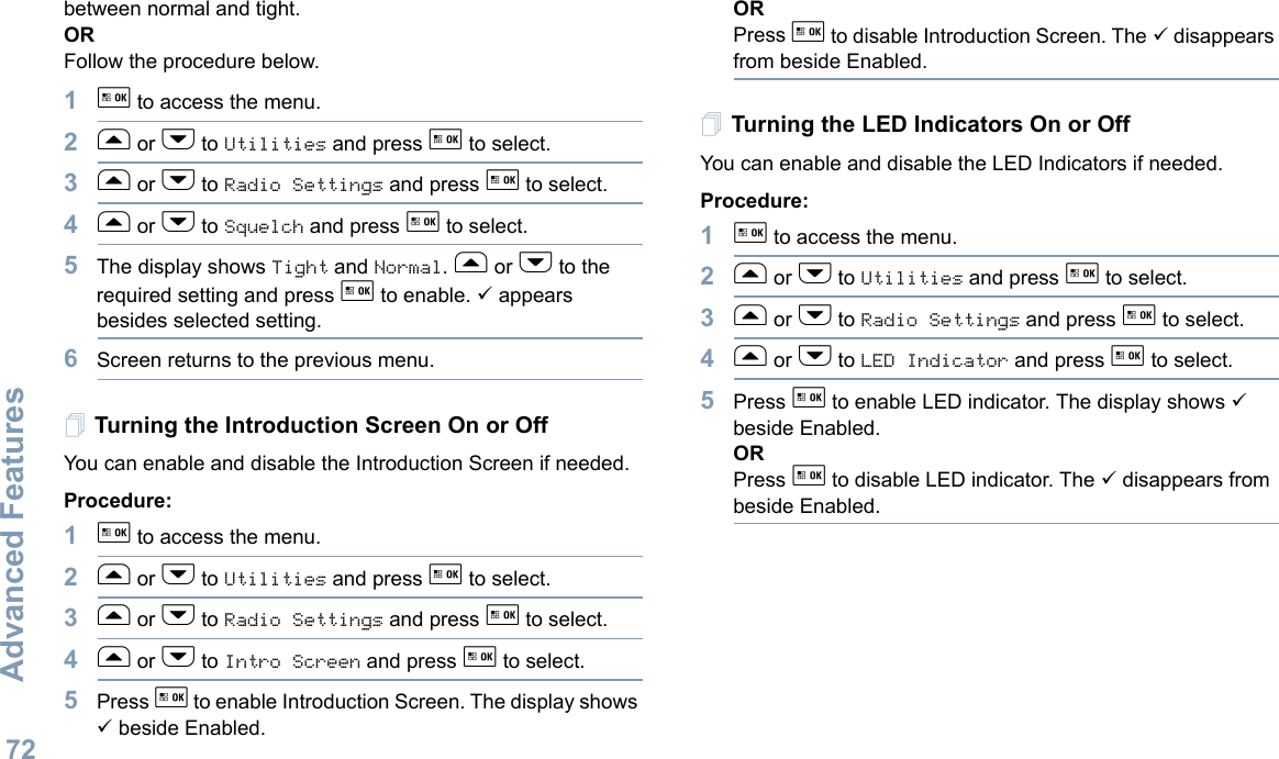 Advanced FeaturesEnglish72between normal and tight.ORFollow the procedure below.1g to access the menu.2f or h to Utilities and press g to select.3f or h to Radio Settings and press g to select.4f or h to Squelch and press g to select.5The display shows Tight and Normal. f or h to the required setting and press g to enable. 9 appears besides selected setting. 6Screen returns to the previous menu.Turning the Introduction Screen On or OffYou can enable and disable the Introduction Screen if needed.Procedure: 1g to access the menu.2f or h to Utilities and press g to select.3f or h to Radio Settings and press g to select.4f or h to Intro Screen and press g to select.5Press g to enable Introduction Screen. The display shows 9 beside Enabled.ORPress g to disable Introduction Screen. The 9 disappears from beside Enabled.Turning the LED Indicators On or OffYou can enable and disable the LED Indicators if needed.Procedure: 1g to access the menu.2f or h to Utilities and press g to select.3f or h to Radio Settings and press g to select.4f or h to LED Indicator and press g to select.5Press g to enable LED indicator. The display shows 9 beside Enabled.ORPress g to disable LED indicator. The 9 disappears from beside Enabled.