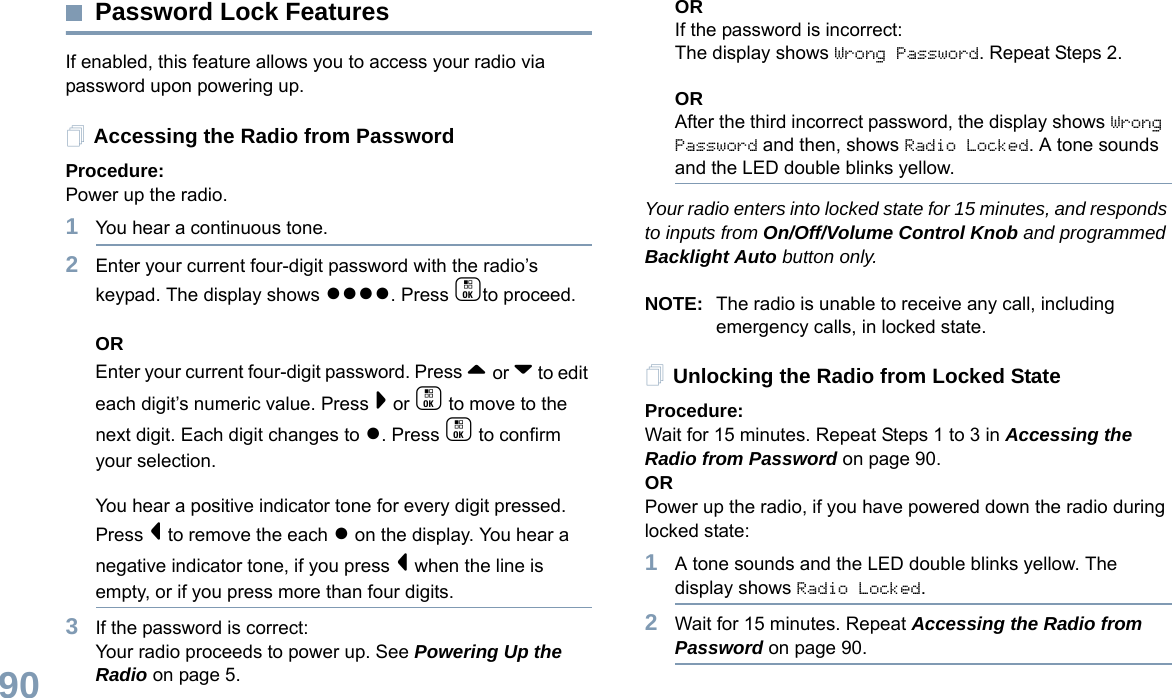English90Password Lock FeaturesIf enabled, this feature allows you to access your radio via password upon powering up.Accessing the Radio from PasswordProcedure:Power up the radio.1You hear a continuous tone.  2Enter your current four-digit password with the radio’s keypad. The display shows ●●●●. Press cto proceed.OREnter your current four-digit password. Press ^ or v to edit each digit’s numeric value. Press &gt; or c to move to the next digit. Each digit changes to ●. Press c to confirm your selection.   You hear a positive indicator tone for every digit pressed. Press &lt; to remove the each ● on the display. You hear a negative indicator tone, if you press &lt; when the line is empty, or if you press more than four digits.3If the password is correct:Your radio proceeds to power up. See Powering Up the Radio on page 5.ORIf the password is incorrect:The display shows Wrong Password. Repeat Steps 2.ORAfter the third incorrect password, the display shows Wrong Password and then, shows Radio Locked. A tone sounds and the LED double blinks yellow.Your radio enters into locked state for 15 minutes, and responds to inputs from On/Off/Volume Control Knob and programmed Backlight Auto button only.NOTE: The radio is unable to receive any call, including emergency calls, in locked state.Unlocking the Radio from Locked StateProcedure:Wait for 15 minutes. Repeat Steps 1 to 3 in Accessing the Radio from Password on page 90.ORPower up the radio, if you have powered down the radio during locked state:1A tone sounds and the LED double blinks yellow. The display shows Radio Locked.2Wait for 15 minutes. Repeat Accessing the Radio from Password on page 90.