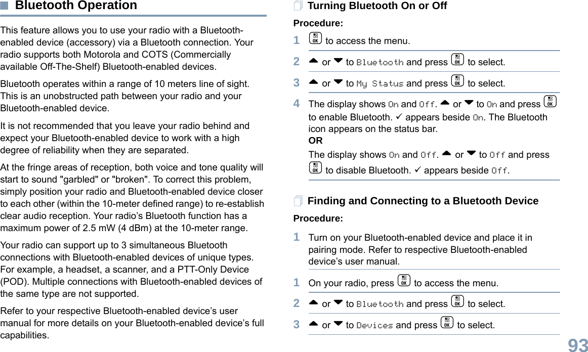 English93Bluetooth OperationThis feature allows you to use your radio with a Bluetooth-enabled device (accessory) via a Bluetooth connection. Your radio supports both Motorola and COTS (Commercially available Off-The-Shelf) Bluetooth-enabled devices. Bluetooth operates within a range of 10 meters line of sight. This is an unobstructed path between your radio and your Bluetooth-enabled device.It is not recommended that you leave your radio behind and expect your Bluetooth-enabled device to work with a high degree of reliability when they are separated.At the fringe areas of reception, both voice and tone quality will start to sound &quot;garbled&quot; or &quot;broken&quot;. To correct this problem, simply position your radio and Bluetooth-enabled device closer to each other (within the 10-meter defined range) to re-establish clear audio reception. Your radio’s Bluetooth function has a maximum power of 2.5 mW (4 dBm) at the 10-meter range. Your radio can support up to 3 simultaneous Bluetooth connections with Bluetooth-enabled devices of unique types. For example, a headset, a scanner, and a PTT-Only Device (POD). Multiple connections with Bluetooth-enabled devices of the same type are not supported.  Refer to your respective Bluetooth-enabled device’s user manual for more details on your Bluetooth-enabled device’s full capabilities. Turning Bluetooth On or OffProcedure: 1c to access the menu.2^ or v to Bluetooth and press c to select.3^ or v to My Status and press c to select.4The display shows On and Off. ^ or v to On and press c to enable Bluetooth. 9 appears beside On. The Bluetooth icon appears on the status bar. ORThe display shows On and Off. ^ or v to Off and press c to disable Bluetooth. 9 appears beside Off.Finding and Connecting to a Bluetooth DeviceProcedure:1Turn on your Bluetooth-enabled device and place it in pairing mode. Refer to respective Bluetooth-enabled device’s user manual. 1On your radio, press c to access the menu.2^ or v to Bluetooth and press c to select.3^ or v to Devices and press c to select.