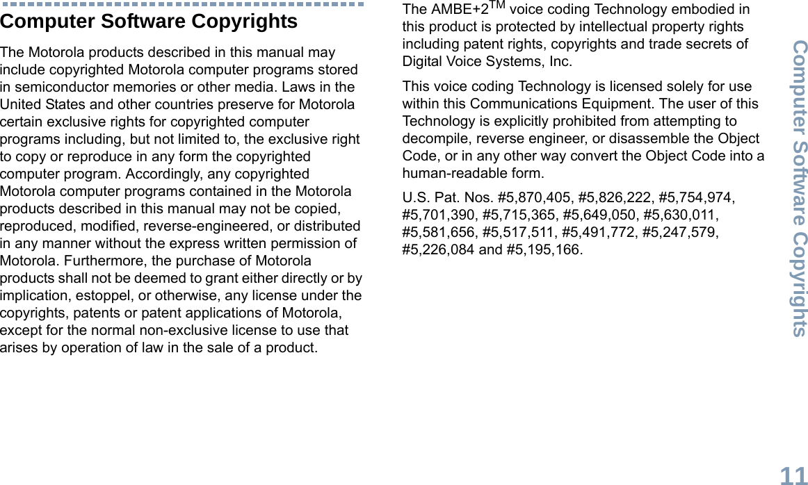 Computer Software CopyrightsEnglish11Computer Software CopyrightsThe Motorola products described in this manual may include copyrighted Motorola computer programs stored in semiconductor memories or other media. Laws in the United States and other countries preserve for Motorola certain exclusive rights for copyrighted computer programs including, but not limited to, the exclusive right to copy or reproduce in any form the copyrighted computer program. Accordingly, any copyrighted Motorola computer programs contained in the Motorola products described in this manual may not be copied, reproduced, modified, reverse-engineered, or distributed in any manner without the express written permission of Motorola. Furthermore, the purchase of Motorola products shall not be deemed to grant either directly or by implication, estoppel, or otherwise, any license under the copyrights, patents or patent applications of Motorola, except for the normal non-exclusive license to use that arises by operation of law in the sale of a product.The AMBE+2TM voice coding Technology embodied in this product is protected by intellectual property rights including patent rights, copyrights and trade secrets of Digital Voice Systems, Inc. This voice coding Technology is licensed solely for use within this Communications Equipment. The user of this Technology is explicitly prohibited from attempting to decompile, reverse engineer, or disassemble the Object Code, or in any other way convert the Object Code into a human-readable form. U.S. Pat. Nos. #5,870,405, #5,826,222, #5,754,974, #5,701,390, #5,715,365, #5,649,050, #5,630,011, #5,581,656, #5,517,511, #5,491,772, #5,247,579, #5,226,084 and #5,195,166.
