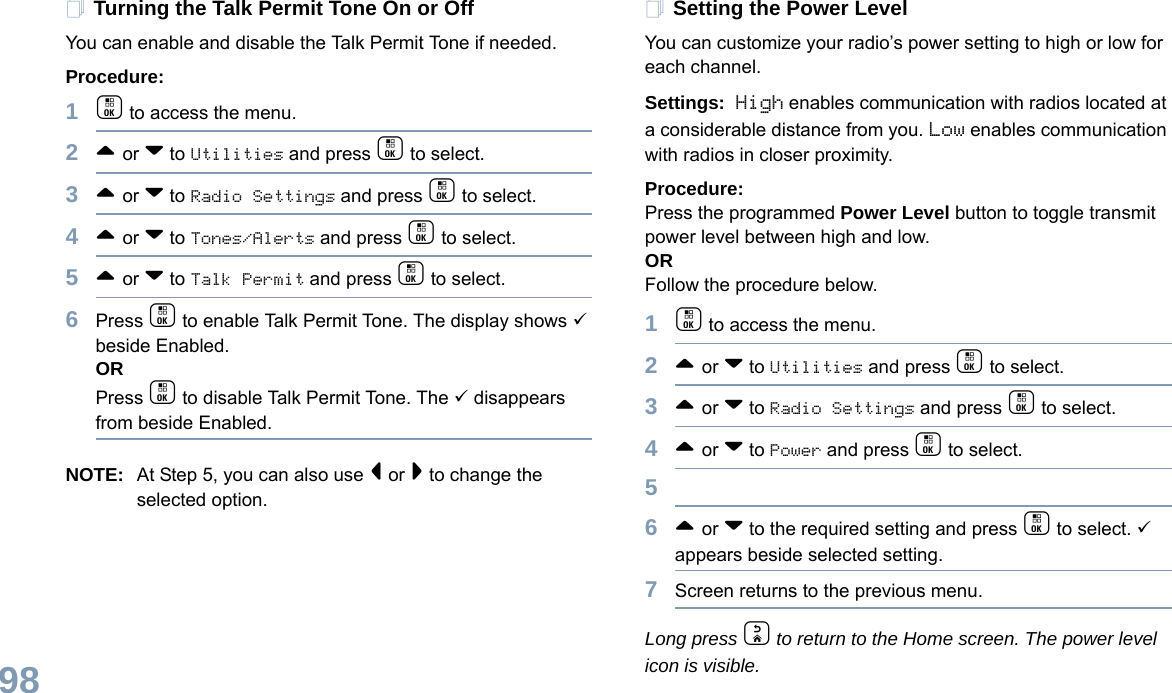 English98Turning the Talk Permit Tone On or Off You can enable and disable the Talk Permit Tone if needed.Procedure: 1c to access the menu.2^ or v to Utilities and press c to select.3^ or v to Radio Settings and press c to select.4^ or v to Tones/Alerts and press c to select.5^ or v to Talk Permit and press c to select.6Press c to enable Talk Permit Tone. The display shows 9 beside Enabled.ORPress c to disable Talk Permit Tone. The 9 disappears from beside Enabled.NOTE: At Step 5, you can also use &lt; or &gt; to change the selected option.Setting the Power Level You can customize your radio’s power setting to high or low for each channel.Settings: High enables communication with radios located at a considerable distance from you. Low enables communication with radios in closer proximity.Procedure: Press the programmed Power Level button to toggle transmit power level between high and low. ORFollow the procedure below.1c to access the menu.2^ or v to Utilities and press c to select.3^ or v to Radio Settings and press c to select.4^ or v to Power and press c to select.56^ or v to the required setting and press c to select. 9 appears beside selected setting. 7Screen returns to the previous menu.Long press d to return to the Home screen. The power level icon is visible.