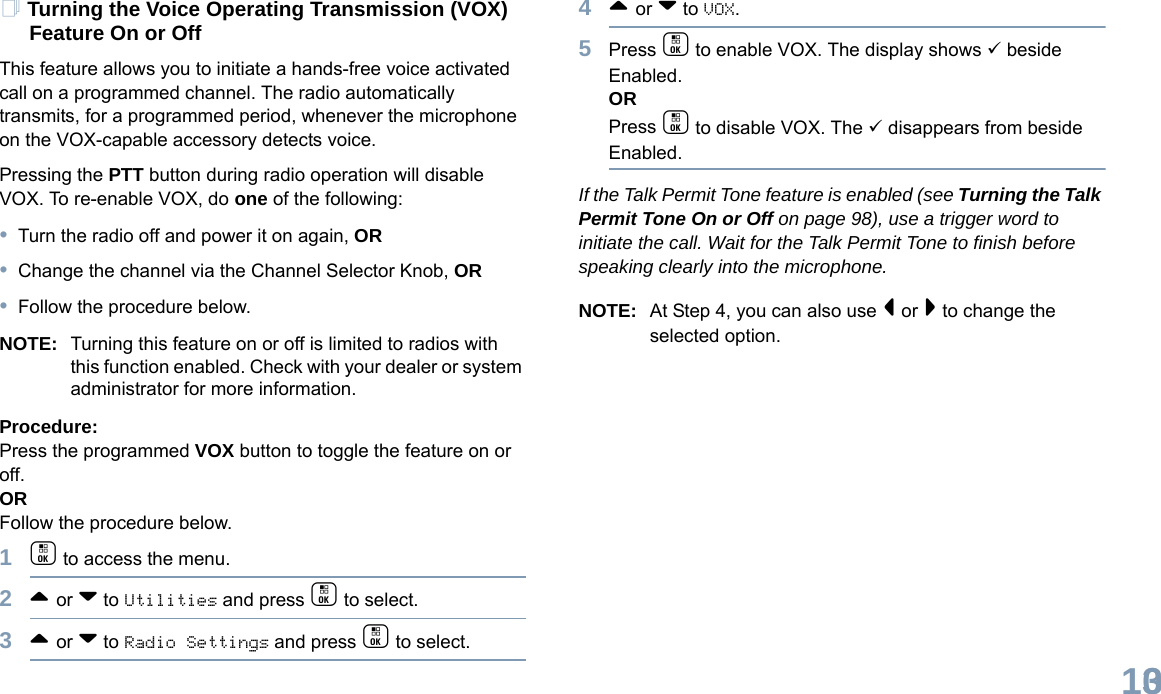 English103Turning the Voice Operating Transmission (VOX) Feature On or OffThis feature allows you to initiate a hands-free voice activated call on a programmed channel. The radio automatically transmits, for a programmed period, whenever the microphone on the VOX-capable accessory detects voice.Pressing the PTT button during radio operation will disable VOX. To re-enable VOX, do one of the following:•Turn the radio off and power it on again, OR•Change the channel via the Channel Selector Knob, OR•Follow the procedure below.NOTE: Turning this feature on or off is limited to radios with this function enabled. Check with your dealer or system administrator for more information.Procedure: Press the programmed VOX button to toggle the feature on or off.ORFollow the procedure below.1c to access the menu.2^ or v to Utilities and press c to select.3^ or v to Radio Settings and press c to select.4^ or v to VOX.5Press c to enable VOX. The display shows 9 beside Enabled.ORPress c to disable VOX. The 9 disappears from beside Enabled.If the Talk Permit Tone feature is enabled (see Turning the Talk Permit Tone On or Off on page 98), use a trigger word to initiate the call. Wait for the Talk Permit Tone to finish before speaking clearly into the microphone.NOTE: At Step 4, you can also use &lt; or &gt; to change the selected option.