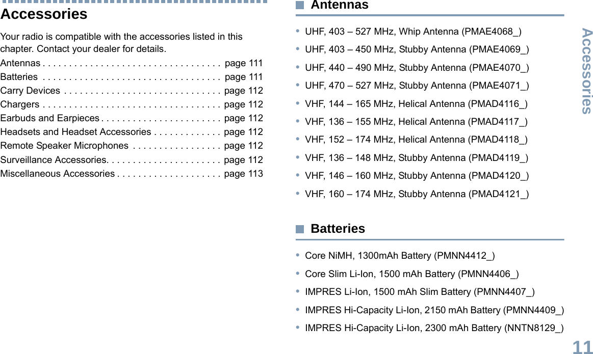 AccessoriesEnglish111AccessoriesYour radio is compatible with the accessories listed in this chapter. Contact your dealer for details.Antennas . . . . . . . . . . . . . . . . . . . . . . . . . . . . . . . . . .  page 111Batteries  . . . . . . . . . . . . . . . . . . . . . . . . . . . . . . . . . .  page 111Carry Devices . . . . . . . . . . . . . . . . . . . . . . . . . . . . . . page 112Chargers . . . . . . . . . . . . . . . . . . . . . . . . . . . . . . . . . . page 112Earbuds and Earpieces . . . . . . . . . . . . . . . . . . . . . . . page 112Headsets and Headset Accessories . . . . . . . . . . . . . page 112Remote Speaker Microphones  . . . . . . . . . . . . . . . . . page 112Surveillance Accessories. . . . . . . . . . . . . . . . . . . . . . page 112Miscellaneous Accessories . . . . . . . . . . . . . . . . . . . . page 113Antennas•UHF, 403 – 527 MHz, Whip Antenna (PMAE4068_)•UHF, 403 – 450 MHz, Stubby Antenna (PMAE4069_)•UHF, 440 – 490 MHz, Stubby Antenna (PMAE4070_)•UHF, 470 – 527 MHz, Stubby Antenna (PMAE4071_)•VHF, 144 – 165 MHz, Helical Antenna (PMAD4116_)•VHF, 136 – 155 MHz, Helical Antenna (PMAD4117_)•VHF, 152 – 174 MHz, Helical Antenna (PMAD4118_)•VHF, 136 – 148 MHz, Stubby Antenna (PMAD4119_)•VHF, 146 – 160 MHz, Stubby Antenna (PMAD4120_)•VHF, 160 – 174 MHz, Stubby Antenna (PMAD4121_)Batteries•Core NiMH, 1300mAh Battery (PMNN4412_)•Core Slim Li-Ion, 1500 mAh Battery (PMNN4406_)•IMPRES Li-Ion, 1500 mAh Slim Battery (PMNN4407_)•IMPRES Hi-Capacity Li-Ion, 2150 mAh Battery (PMNN4409_)•IMPRES Hi-Capacity Li-Ion, 2300 mAh Battery (NNTN8129_)