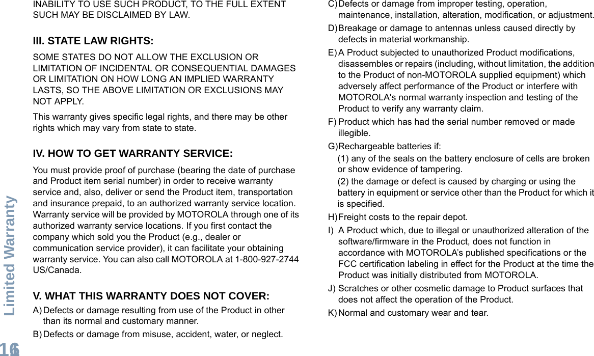 Limited WarrantyEnglish116INABILITY TO USE SUCH PRODUCT, TO THE FULL EXTENT SUCH MAY BE DISCLAIMED BY LAW.III. STATE LAW RIGHTS:SOME STATES DO NOT ALLOW THE EXCLUSION OR LIMITATION OF INCIDENTAL OR CONSEQUENTIAL DAMAGES OR LIMITATION ON HOW LONG AN IMPLIED WARRANTY LASTS, SO THE ABOVE LIMITATION OR EXCLUSIONS MAY NOT APPLY. This warranty gives specific legal rights, and there may be other rights which may vary from state to state.IV. HOW TO GET WARRANTY SERVICE:You must provide proof of purchase (bearing the date of purchase and Product item serial number) in order to receive warranty service and, also, deliver or send the Product item, transportation and insurance prepaid, to an authorized warranty service location. Warranty service will be provided by MOTOROLA through one of its authorized warranty service locations. If you first contact the company which sold you the Product (e.g., dealer or communication service provider), it can facilitate your obtaining warranty service. You can also call MOTOROLA at 1-800-927-2744 US/Canada.V. WHAT THIS WARRANTY DOES NOT COVER:A) Defects or damage resulting from use of the Product in other than its normal and customary manner.B) Defects or damage from misuse, accident, water, or neglect.C)Defects or damage from improper testing, operation, maintenance, installation, alteration, modification, or adjustment.D)Breakage or damage to antennas unless caused directly by defects in material workmanship.E) A Product subjected to unauthorized Product modifications, disassembles or repairs (including, without limitation, the addition to the Product of non-MOTOROLA supplied equipment) which adversely affect performance of the Product or interfere with MOTOROLA&apos;s normal warranty inspection and testing of the Product to verify any warranty claim.F) Product which has had the serial number removed or made illegible.G)Rechargeable batteries if:(1) any of the seals on the battery enclosure of cells are broken or show evidence of tampering.(2) the damage or defect is caused by charging or using the battery in equipment or service other than the Product for which it is specified.H)Freight costs to the repair depot.I) A Product which, due to illegal or unauthorized alteration of the software/firmware in the Product, does not function in accordance with MOTOROLA’s published specifications or the FCC certification labeling in effect for the Product at the time the Product was initially distributed from MOTOROLA.J) Scratches or other cosmetic damage to Product surfaces that does not affect the operation of the Product.K) Normal and customary wear and tear.